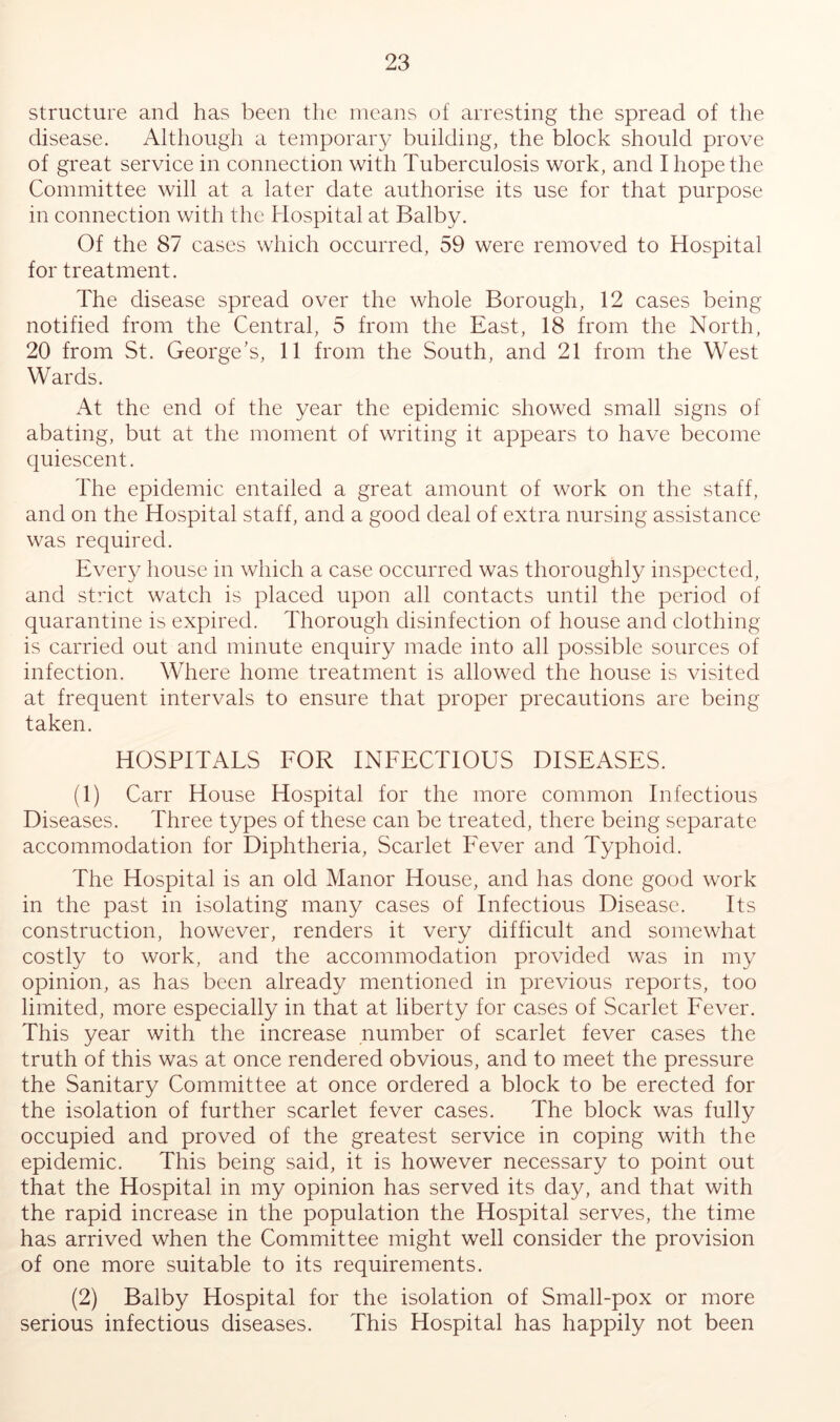 structure and has been the means of arresting the spread of the disease. Although a temporary building, the block should prove of great service in connection with Tuberculosis work, and I hope the Committee will at a later date authorise its use for that purpose in connection with the Hospital at Balby. Of the 87 cases which occurred, 59 were removed to Hospital for treatment. The disease spread over the whole Borough, 12 cases being notified from the Central, 5 from the East, 18 from the North, 20 from St. George’s, 11 from the South, and 21 from the West Wards. At the end of the year the epidemic showed small signs of abating, but at the moment of writing it appears to have become quiescent. The epidemic entailed a great amount of work on the staff, and on the Hospital staff, and a good deal of extra nursing assistance was required. Every house in which a case occurred was thoroughly inspected, and strict watch is placed upon all contacts until the period of quarantine is expired. Thorough disinfection of house and clothing is carried out and minute enquiry made into all possible sources of infection. Where home treatment is allowed the house is visited at frequent intervals to ensure that proper precautions are being taken. HOSPITALS FOR INFECTIOUS DISEASES. (1) Carr House Hospital for the more common Infectious Diseases. Three types of these can be treated, there being separate accommodation for Diphtheria, Scarlet Fever and Typhoid. The Hospital is an old Manor House, and has done good work in the past in isolating many cases of Infectious Disease. Its construction, however, renders it very difficult and somewhat costly to work, and the accommodation provided was in my opinion, as has been already mentioned in previous reports, too limited, more especially in that at liberty for cases of Scarlet Fever. This year with the increase number of scarlet fever cases the truth of this was at once rendered obvious, and to meet the pressure the Sanitary Committee at once ordered a block to be erected for the isolation of further scarlet fever cases. The block was fully occupied and proved of the greatest service in coping with the epidemic. This being said, it is however necessary to point out that the Hospital in my opinion has served its day, and that with the rapid increase in the population the Hospital serves, the time has arrived when the Committee might well consider the provision of one more suitable to its requirements. (2) Balby Hospital for the isolation of Small-pox or more serious infectious diseases. This Hospital has happily not been