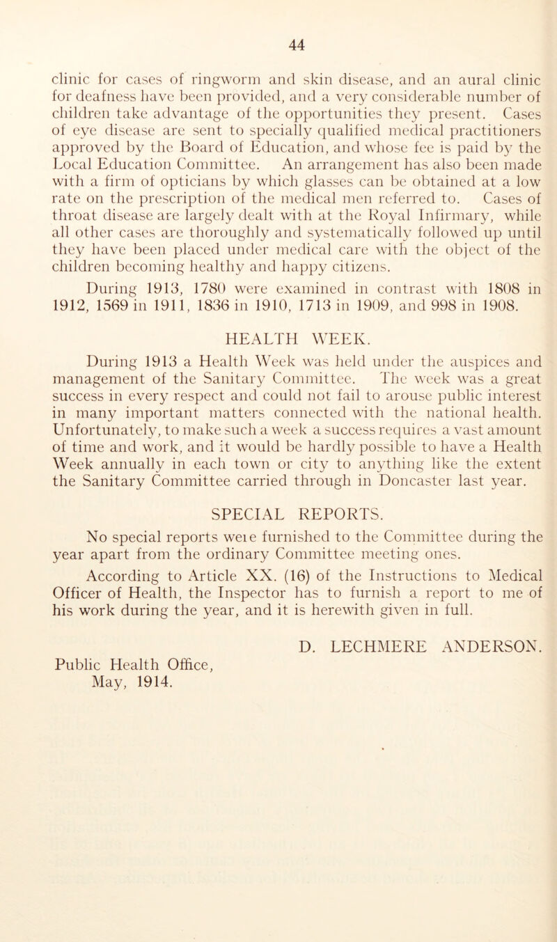 clinic for cases of ringworm and skin disease, and an aural clinic for deafness have been provided, and a very considerable number of children take advantage of the opportunities they present. Cases of eye disease are sent to specially qualified medical practitioners approved by the Board of Education, and whose fee is paid by the Local Education Committee. An arrangement has also been made with a firm of opticians by which glasses can be obtained at a low rate on the prescription of the medical men referred to. Cases of throat disease are largely dealt with at the Royal Infirmary, while all other cases are thoroughly and systematically followed up until they have been placed under medical care with the object of the children becoming healthy and happy citizens. During 1913, 1780 were examined in contrast with 1808 in 1912, 1569 in 1911, 1836 in 1910, 1713 in 1909, and 998 in 1908. HEALTH WEEK. During 1913 a Health Week was held under the auspices and management of the Sanitary Committee. The week was a great success in every respect and could not fail to arouse public interest in many important matters connected with the national health. Unfortunately, to make such a week a success requires a vast amount of time and work, and it would be hardly possible to have a Health Week annually in each town or city to anything like the extent the Sanitary Committee carried through in Doncaster last year. SPECIAL REPORTS. No special reports weie furnished to the Committee during the year apart from the ordinary Committee meeting ones. According to Article XX. (16) of the Instructions to Medical Officer of Health, the Inspector has to furnish a report to me of his work during the year, and it is herewith given in full. D. LECHMERE ANDERSON. Public Health Office, May, 1914.