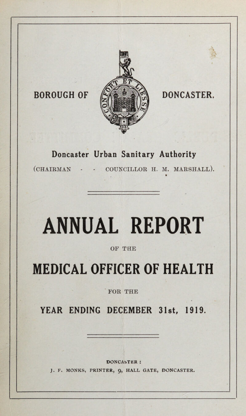 Doncaster Urban Sanitary Authority (CHAIRMAN - - COUNCILLOR H. M. MARSHALL). ANNUAL REPORT OF THE MEDICAL OFFICER OF HEALTH ' FOR THE YEAR ENDING DECEMBER 31st, 1919. DONCASTER : J. F. MONKS, PRINTER, 9, HALL GATE, DONCASTER.