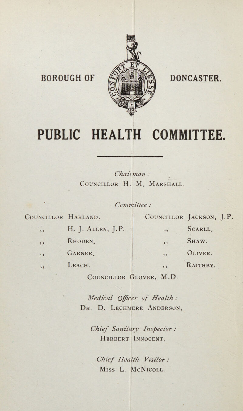 PUBLIC HEALTH COMMITTEE. Chairman : Councillor H. M. Marshall Committee : Councillor ? > i» »> Harland, Councillor H. J. Allen, J.P. ,, Rhoden. ,, Garner. ,, Leach. j ,, Councillor Glover, M.D. Jackson, J.P. Scarll. Shaw. Oliver. Raithby. Medical Officer of Health : Dr. D. Lechmere Anderson, Chief Sanitary Inspector : Herbert Innocent. Chief Health Visitor: Miss L. McNicoll.