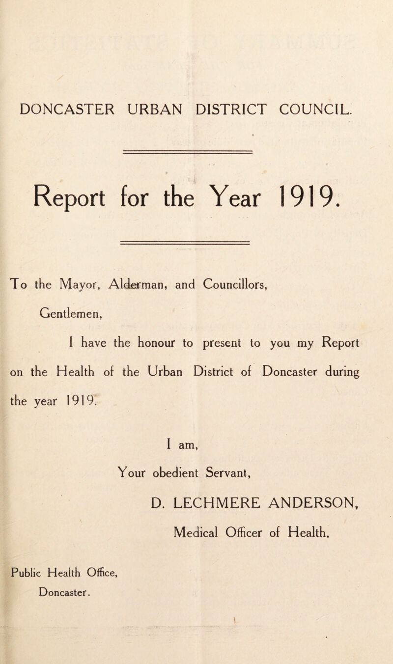 DONCASTER URBAN DISTRICT COUNCIL. Report for the Year 1919. To the Mayor, Alderman, and Councillors, Gentlemen, I have the honour to present to you my Report on the Health of the Urban District of Doncaster during the year 1919. 1 am, Your obedient Servant, D. LECHMERE ANDERSON, Medical Officer of Health. Public Health Office, Doncaster.