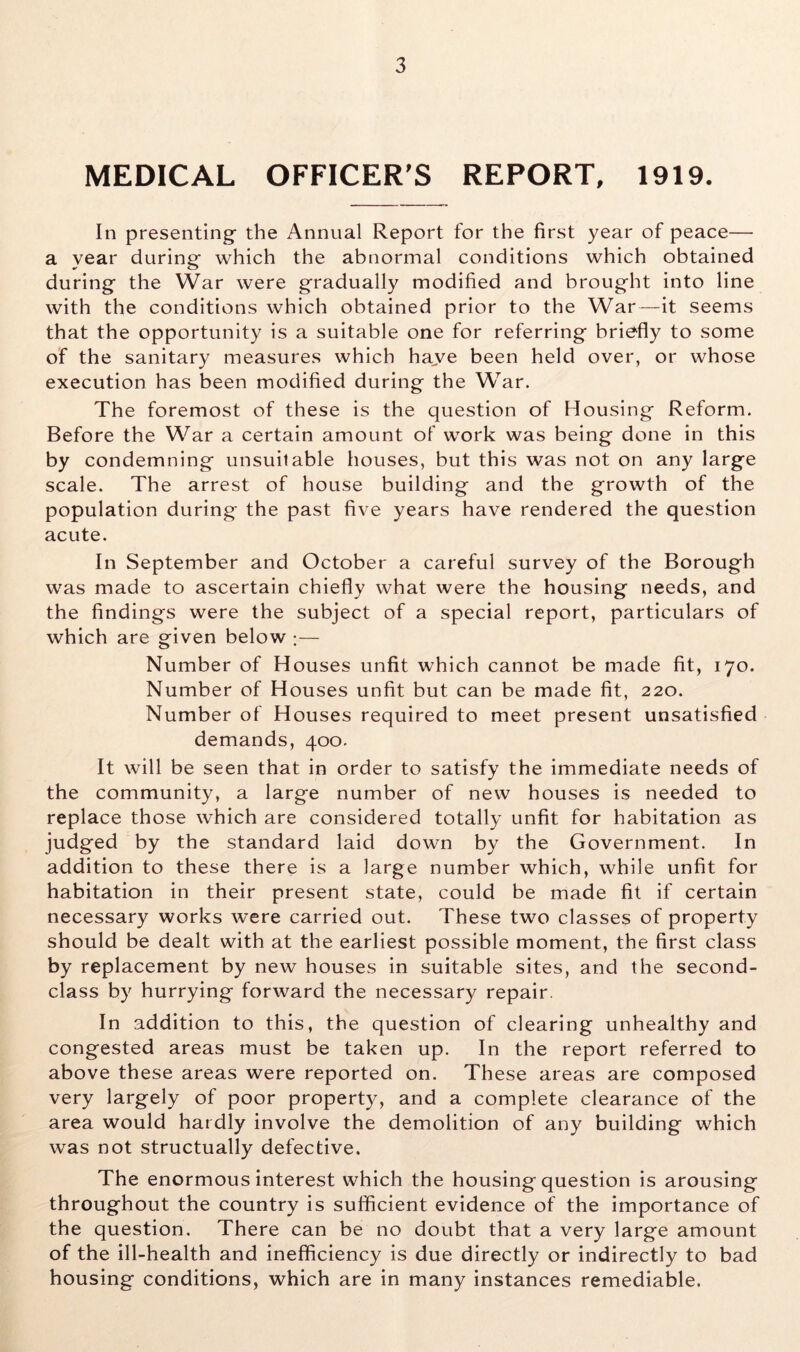 MEDICAL OFFICER'S REPORT, 1919. In presenting- the Annual Report for the first year of peace— a year during- which the abnormal conditions which obtained during- the War were gradually modified and brought into line with the conditions which obtained prior to the War—it seems that the opportunity is a suitable one for referring briefly to some of the sanitary measures which have been held over, or whose execution has been modified during the War. The foremost of these is the question of Housing Reform. Before the War a certain amount of work was being done in this by condemning unsuilable houses, but this was not on any large scale. The arrest of house building and the growth of the population during the past five years have rendered the question acute. In September and October a careful survey of the Borough was made to ascertain chiefly what were the housing needs, and the findings were the subject of a special report, particulars of which are given below ;— Number of Houses unfit which cannot be made fit, 170. Number of Houses unfit but can be made fit, 220. Number of Houses required to meet present unsatisfied demands, 400. It will be seen that in order to satisfy the immediate needs of the community, a large number of new houses is needed to replace those which are considered totally unfit for habitation as judged by the standard laid down by the Government. In addition to these there is a large number which, while unfit for habitation in their present state, could be made fit if certain necessary works were carried out. These two classes of property should be dealt with at the earliest possible moment, the first class by replacement by new houses in suitable sites, and the second- class by hurrying forward the necessary repair. In addition to this, the question of clearing unhealthy and congested areas must be taken up. In the report referred to above these areas were reported on. These areas are composed very largely of poor property, and a complete clearance of the area would hardly involve the demolition of any building which was not structually defective. The enormous interest which the housing question is arousing throughout the country is sufficient evidence of the importance of the question. There can be no doubt that a very large amount of the ill-health and inefficiency is due directly or indirectly to bad housing conditions, which are in many instances remediable.