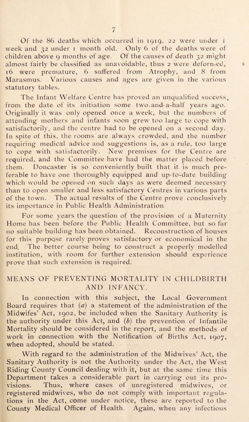 week and 32 under 1 month old. Only 6 of the deaths were of children above 9 months of age. Of the causes of death 32 might almost fairly be classified as unavoidable, thus 2 were deformed, 16 were premature, 6 suffered from Atrophy, and 8 from Marasmus. Various causes and ages are given in the various statutory tables. The Infant Welfare Centre has proved an unqualified success, from the date of its initiation some two-and-a-half years ago. Originally it was only opened once a week, but the numbers of attending mothers and infants soon grew too large to cope with satisfactorily, and the centre had to be opened on a second day. In spite of this, the rooms are always crowded, and the number requiring medical advice and suggestions is, as a rule, too large to cope with satisfactorily. New premises for the Centre are required, and the Committee have had the matter placed before them. Doncaster is so conveniently built that it is much pre- ferable to have one thoroughly equipped and up-to-date building which would be opened on such days as were deemed necessary than to open smaller and less satisfactory Centres in various parts of the town. The actual results of the Centre prove conclusively its importance in Public Health Administration For some years the question of the provision of a Maternity Home has been before the Public Health Committee, but so far no suitable building has been obtained. Reconstruction of houses for this purpose rarely proves satisfactory or economical in the end. The better course being to construct a properly modelled institution, with room for further extension should experience prove that such extension is required. MEANS OF PREVENTING MORTALITY IN CHILDBIRTH AND INFANCY. In connection with this subject, the Local Government Board requires that (a) a statement of the administration of the Midwifes’ Act, 1902, be included when the Sanitary Authority is the authority under this Act, and (b) the prevention of Infantile Mortality should be considered in the report, and the methods of work in connection with the Notification of Births Act, 1907, when adopted, should be stated. With regard to the administration of the Midwives’ Act, the Sanitary Authority is not the Authority under the Act, the West Riding County Council dealing with it, but at the same time this Department takes a considerable part in carrying out its pro- visions. Thus, where cases of unregistered midwives, or registered midwives, who do not comply with important regula- tions in the Act, come under notice, these are reported to the County Medical Officer of Health. Again, when any infectious