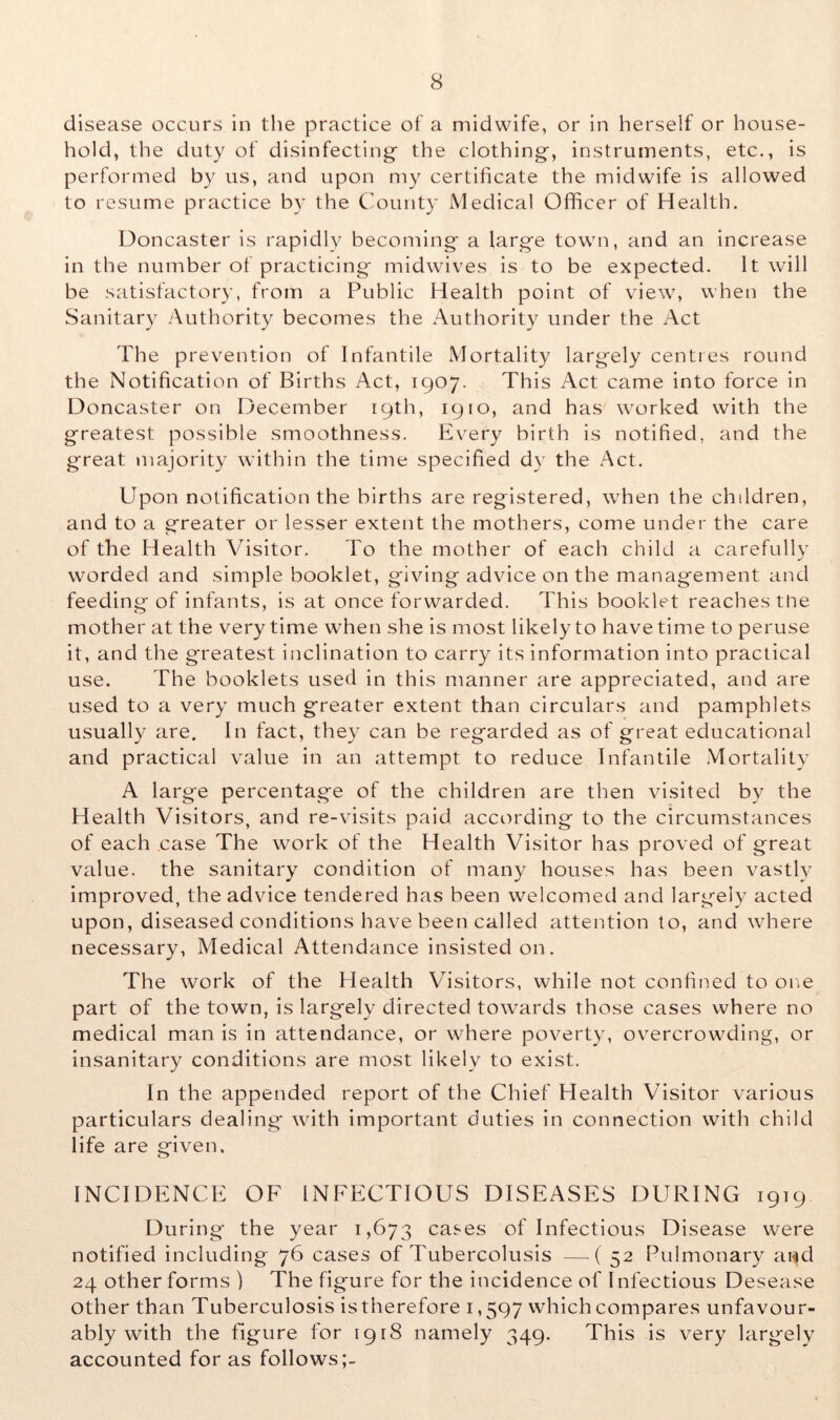 disease occurs in the practice of a midwife, or in herself or house- hold, the duty of disinfecting the clothing, instruments, etc., is performed by us, and upon my certificate the midwife is allowed to resume practice by the County Medical Officer of Health. Doncaster is rapidly becoming a large town, and an increase in the number of practicing midwives is to be expected. It will be satisfactory, from a Public Health point of view, when the Sanitary Authority becomes the Authority under the Act The prevention of Infantile Mortality largely centres round the Notification of Births Act, 1907. This Act came into force in Doncaster on December 19th, 1910, and has worked with the greatest possible smoothness. Every birth is notified, and the great majority within the time specified dy the Act. Upon notification the births are registered, when the children, and to a greater or lesser extent the mothers, come under the care of the Health Visitor. To the mother of each child a carefully worded and simple booklet, giving advice on the management and feeding of infants, is at once forwarded. This booklet reaches the mother at the very time when she is most likely to have time to peruse it, and the greatest inclination to carry its information into practical use. The booklets used in this manner are appreciated, and are used to a very much greater extent than circulars and pamphlets usually are. In fact, they can be regarded as of great educational and practical value in an attempt to reduce Infantile Mortality A large percentage of the children are then visited by the Health Visitors, and re-visits paid according to the circumstances of each case The work of the Health Visitor has proved of great value, the sanitary condition of many houses has been vastly improved, the advice tendered has been welcomed and largely acted upon, diseased conditions have been called attention to, and where necessary. Medical Attendance insisted on. The work of the Health Visitors, while not confined to one part of the town, is largely directed towards those cases where no medical man is in attendance, or where poverty, overcrowding, or insanitary conditions are most likely to exist. In the appended report of the Chief Health Visitor various particulars dealing with important duties in connection with child life are given. INCIDENCE OF INFECTIOUS DISEASES DURING 1919 During- the year 1,673 cases of Infectious Disease were notified including 76 cases of Tubercolusis —-(52 Pulmonary a«d 24 other forms ) The figure for the incidence of Infectious Desease other than Tuberculosis is therefore 1,597 which compares unfavour- ably with the figure for 1918 namely 349. This is very largely accounted for as follows;-