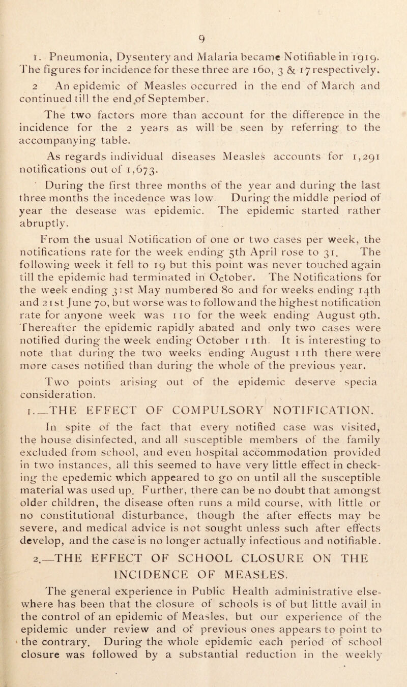 1. Pneumonia, Dysentery and Malaria became Notifiable in 1919. The figures for incidence for these three are 160, 3 & 17 respectively. 2 An epidemic of Measles occurred in the end of March and continued till the end of September. The two factors more than account for the difference in the incidence for the 2 years as will be seen by referring to the accompanying table. As regards individual diseases Measles accounts for 1,291 notifications out of 1,673. During the first three months of the year and during the last three months the incedence was low During the middle period of year the desease was epidemic. The epidemic started rather abruptly. From the usual Notification of one or two cases per week, the notifications rate for the week ending' 5th April rose to 31. The following week it fell to 19 but this point was never touched again till the epidemic had terminated in October. The Notifications for the week ending 31st May numbered 80 and for weeks ending 14th and 2 1 st June 70, but worse was to followand the highest notification rate for anyone week was 110 for the week ending August 9th. Thereafter the epidemic rapidly abated and only two cases were notified during the week ending October 1 ith. It is interesting to note that during the two weeks ending August 11th there were more cases notified than during the whole of the previous year. Two points arising out of the epidemic deserve specia consideration. 1 THE EFFECT OF COMPULSORY NOTIFICATION. In spite of the fact that every notified case was visited, the house disinfected, and all susceptible members of the family excluded from school, and even hospital accommodation provided in two instances, all this seemed to have very little effect in check- ing the epedemic which appeared to go on until all the susceptible material was used up. Further, there can be no doubt that amongst older children, the disease often runs a mild course, with little or no constitutional disturbance, though the after effects may be severe, and medical advice is not sought unless such after effects develop, and the case is no longer actually infectious and notifiable. 2. —THE EFFECT OF SCHOOL CLOSURE ON THE INCIDENCE OF MEASLES. The general experience in Public Health administrative else- where has been that the closure of schools is of but little avail in the control of an epidemic of Measles, but our experience of the epidemic under review and of previous ones appears to point to 1 the contrary. During the whole epidemic each period of school closure was followed by a substantial reduction in the weekly