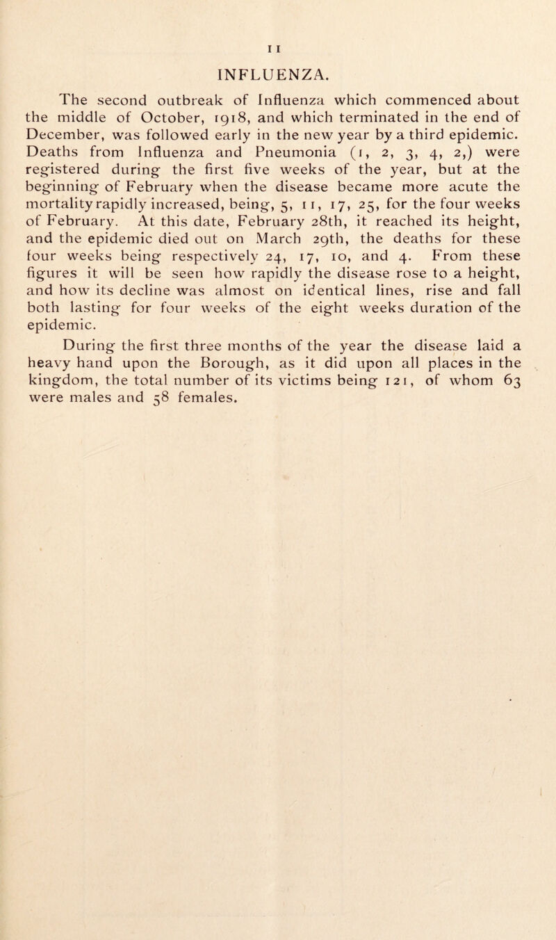 INFLUENZA. The second outbreak of Influenza which commenced about the middle of October, 1918, and which terminated in the end of December, was followed early in the new year by a third epidemic. Deaths from Influenza and Pneumonia (1, 2, 3, 4, 2,) were registered during the first five weeks of the year, but at the beginning of February when the disease became more acute the mortality rapidly increased, being, 5, 11, 17, 25, for the four weeks of February. At this date, February 28th, it reached its height, and the epidemic died out on March 29th, the deaths for these lour weeks being respectively 24, 17, 10, and 4. From these figures it will be seen how rapidly the disease rose to a height, and how its decline was almost on identical lines, rise and fall both lasting for four weeks of the eight weeks duration of the epidemic. During the first three months of the year the disease laid a heavy hand upon the Borough, as it did upon all places in the kingdom, the total number of its victims being 121, of whom 63 were males and 58 females.