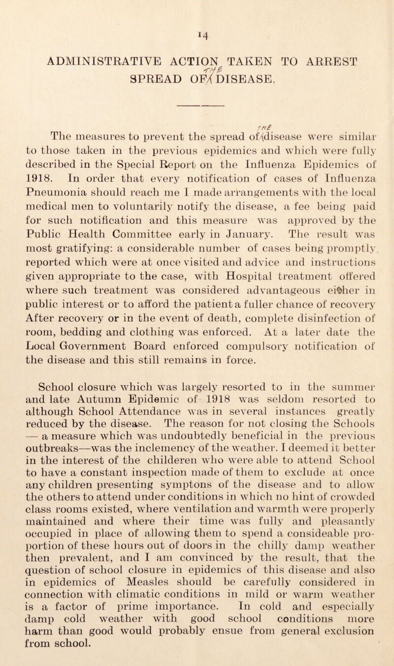 *4 ADMINISTRATIVE ACTION TAKEN TO ARREST *r/f£ SPREAD OFA DISEASE. fn£' The measures to prevent the spread of/\disease were similar to those taken in the previous epidemics and which were fully described in the Special Report on the Influenza Epidemics of 1918. In order that every notification of cases of Influenza Pneumonia should reach me I made arrangements with the local medical men to voluntarily notify the disease, a fee being paid for such notification and this measure was approved by the Public Health Committee early in January. The result was most gratifying: a considerable number of cases being promptly, reported which were at once visited and advice and instructions given appropriate to the case, with Hospital treatment offered where such treatment was considered advantageous either in public interest or to afford the patient a fuller chance of recovery After recovery or in the event of death, complete disinfection of room, bedding and clothing was enforced. At a later date the Local Government Board enforced compulsory notification of the disease and this still remains in force. School closure which was largely resorted to in the summer and late Autumn Epidemic of 1918 was seldom resorted to although School Attendance was in several instances greatly reduced by the disease. The reason for not closing the Schools — a measure which was undoubtedly beneficial in the previous outbreaks—was the inclemency of the weather. I deemed it better in the interest of the childeren who were able to attend School to have a constant inspection made of them to exclude at once any children presenting symptons of the disease and to allow the others to attend under conditions in which no hint of crowded class rooms existed, where ventilation and warmth were properly maintained and where their time was fully and pleasantly occupied in place of allowing them to spend a consideable pro- portion of these hours out of doors in the chilly damp weather then prevalent, and I am convinced by the result, that the question of school closure in epidemics of this disease and also in epidemics of Measles should be carefully considered in connection with climatic conditions in mild or warm weather is a factor of prime importance. In cold and especially damp cold weather with good school conditions more harm than good would probably ensue from general exclusion from school.