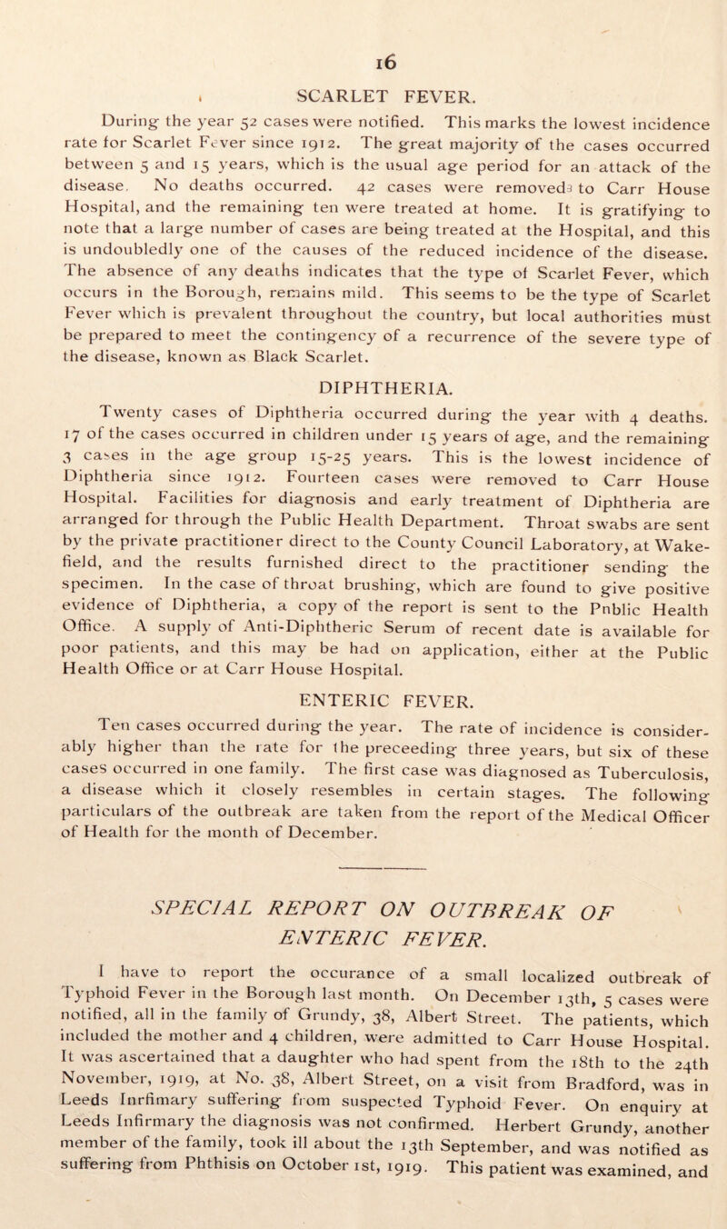 . SCARLET FEVER. During- the year 52 cases were notified. This marks the lowest incidence rate for Scarlet Fever since 1912. The great majority of the cases occurred between 5 and 15 years, which is the usual age period for an attack of the disease, No deaths occurred. 42 cases were removeds to Carr House Hospital, and the remaining ten were treated at home. It is gratifying to note that a large number of cases are being treated at the Hospital, and this is undoubledly one of the causes of the reduced incidence of the disease. The absence of any deaths indicates that the type of Scarlet Fever, which occurs in the Borough, remains mild. This seems to be the type of Scarlet Fever which is prevalent throughout the country, but local authorities must be prepared to meet the contingency of a recurrence of the severe type of the disease, known as Black Scarlet. DIPHTHERIA. Twenty cases of Diphtheria occurred during the year with 4 deaths. 17 of the cases occurred in children under 15 years of age, and the remaining 3 cases in the age group 15-25 years. This is the lowest incidence of Diphtheria since 1912. Fourteen cases were removed to Carr House Hospital. Facilities for diagnosis and early treatment of Diphtheria are arranged for through the Public Health Department. Throat swabs are sent by the private practitioner direct to the County Council Laboratory, at Wake- field, and the results furnished direct to the practitioner sending the specimen. In the case of throat brushing, which are found to give positive evidence of Diphtheria, a copy of the report is sent to the Pnblic Health Office. A supply of Anti-Diphtheric Serum of recent date is available for poor patients, and this may be had on application, either at the Public Health Office or at Carr House Hospital. ENTERIC FEVER. Ten cases occurred during the year. The rate of incidence is consider- ably higher than the rate for 1 he preceeding three years, but six of these cases occurred in one family. The first case was diagnosed as Tuberculosis, a disease which it closely resembles in certain stages. The following particulars of the outbreak are taken from the report of the Medical Officer of Health for the month of December. SPECIAL REPORT ON OUTBREAK OF ENTERIC FEVER. I have to report the occurance of a small localized outbreak of Typhoid Fever in the Borough last month. On December 13th, 5 cases were notified, all in the family of Grundy, 38, Albert Street. The p’atients, which included the mother and 4 children, were admitted to Carr House Hospital. It was ascertained that a daughter who had spent from the 18th to the 24th November, 1919, at No. 38, Albert Street, on a visit from Bradford, was in Leeds Inrfimary suffering from suspected Typhoid Fever. On enquiry at Leeds Infirmary the diagnosis was not confirmed. Herbert Grundy, another member of the family, took ill about the 13th September, and was notified as suffering from Phthisis on October 1st, 1919. This patient was examined, and