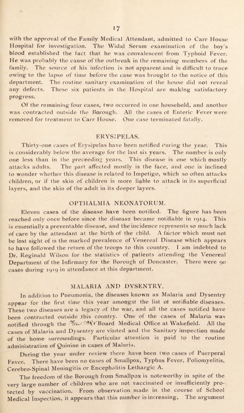 with the approval of the Family Medical Attendant, admitted to Carr House Hospital for investigation. The Widal Serum examination of the boy’s blood established the fact that he was convalescent from Typhoid Fever. He was probably the cause of the outbreak in the remaining- members of the family. The source of his infection is not apparent and is difficult to trace owing- to the lapse of time before the case was brought to the notice of this department. The routine sanitary examination of the house did not reveal any defects. These six patients in the Hospital are making satisfactory progress. Of the remaining four cases, two occurred in one household, and another was contracted outside the Borough. All the cases of Enteric Fever were removed for treatment to Carr House. One case terminated fatally. ERYSIPELAS. Thirty-one cases of Erysipelas have been notified during the year. This is considerably below the average for the last six years. The number is only one less than in the preceeding years. This disease is one which mostly attacks adults. The part affected mostly is the face, and one is inclined to wonder whether this disease is related to Impetigo, which so often attacks children, or if the skin of children is more liable to attack in its superficial layers, and the skin of the adult in its deeper layers. OPTHALMIA NEONATORUM. Eleven cases of the disease have been notified. The figure has been reached only once before since the disease became notifiable in 1914. This is essentially a preventable disease, and the incidence represents so much lack of care by the attendant at the birth of the child. A factor which must not be lost sight of is the marked prevalence of Venereal Disease which appears to have followed the return of the troops to this country. I am indebted to Dr. Reginald Wilson for the statistics of patients attending the Venereal Department of the Infirmary for the Borough of Doncaster. There were 90 cases during 1919 in attendance at this department. MALARIA AND DYSENTRY. In addition to Pneumonia, the diseases known as Malaria and Dysentry appear for the first time this year amongst the list of notifiable diseases. These two diseases are a legacy of the war, and all the cases notified have been contracted outside .this country. One of the cases of Malaria was notified through the Board Medical Office at Wakefield. All the cases of Malaria and Dysentry are visited and the Sanitary inspection made of the home surroundings. Particular attention is paid to the routine administration of Quinine in cases of Malaria. During the year under review there have been two cases of Puerperal Fever. There have been no cases of Smallpox, Typhus Fever, Poliomyelitis, Cerebro-Spinal Meningitis or Encephalitis Lethargic A. The freedom of the Borough from Smallpox is noteworthy in spite of the very large number of children who are not vaccinated or insufficiently pro- tected by vaccination. From observation made in the course of School Medical Inspection, it appears that this number is increasing. The argument