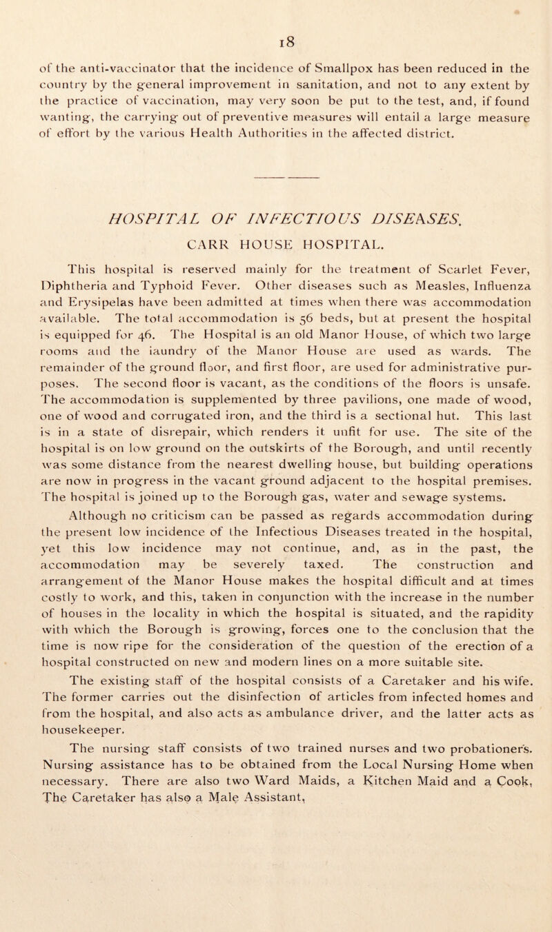 of the anti-vaccinator that the incidence of Smallpox has been reduced in the country by the general improvement in sanitation, and not to any extent by the practice of vaccination, may very soon be put to the test, and, if found wanting-, the carrying- out of preventive measures will entail a large measure of effort by the various Health Authorities in the affected district. HOSPITAL OF INFECTIOUS DISEASES. CARR HOUSE HOSPITAL. This hospital is reserved mainly for the treatment of Scarlet Fever, Diphtheria and Typhoid Fever. Other diseases such as Measles, Influenza and Erysipelas have been admitted at times when there was accommodation available. The total accommodation is 56 beds, but at present the hospital is equipped for 46. The Hospital is an old Manor House, of which two large rooms and the iaundry of the Manor House are used as wards. The remainder of the ground floor, and first floor, are used for administrative pur- poses. The second floor is vacant, as the conditions of the floors is unsafe. The accommodation is supplemented by three pavilions, one made of wood, one of wood and corrugated iron, and the third is a sectional hut. This last is in a state of disrepair, which renders it unfit for use. The site of the hospital is on low ground on the outskirts of the Borough, and until recently was some distance from the nearest dwelling house, but building operations are now in progress in the vacant ground adjacent to the hospital premises. The hospital is joined up to the Borough gas, water and sewage systems. Although no criticism can be passed as regards accommodation during the present low incidence of the Infectious Diseases treated in the hospital, yet this low incidence may not continue, and, as in the past, the accommodation may be severely taxed. The construction and arrangement of the Manor House makes the hospital difficult and at times costly to work, and this, taken in conjunction with the increase in the number of houses in the locality in which the hospital is situated, and the rapidity with which the Borough is growing, forces one to the conclusion that the time is now ripe for the consideration of the question of the erection of a hospital constructed on new and modern lines on a more suitable site. The existing staff of the hospital consists of a Caretaker and his wife. The former carries out the disinfection of articles from infected homes and from the hospital, and also acts as ambulance driver, and the latter acts as housekeeper. The nursing staff consists of two trained nurses and two probationers. Nursing assistance has to be obtained from the Local Nursing Home when necessary. There are also two Ward Maids, a Kitchen Maid and a Cook, The Caretaker has also a Male Assistant,