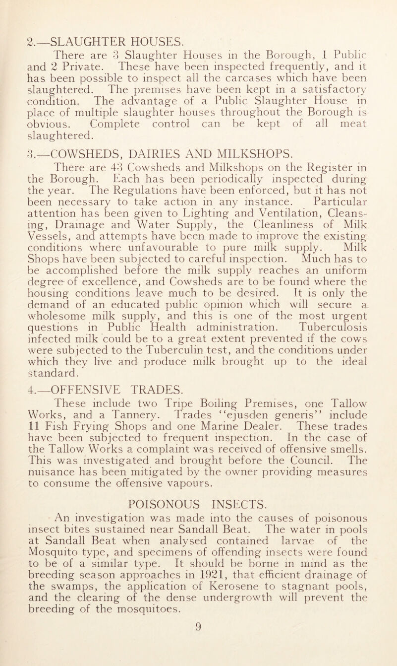 2. —SLAUGHTER HOUSES. There are 3 Slaughter Houses in the Borough, 1 Public and 2 Private. These have been inspected frequently, and it has been possible to inspect all the carcases which have been slaughtered. The premises have been kept in a satisfactory condition. The advantage of a Public Slaughter House in place of multiple slaughter houses throughout the Borough is obvious. Complete control can be kept of all meat slaughtered. 3. —COWSHEDS, DAIRIES AND MILKSHOPS. There are 43 Cowsheds and Milkshops on the Register in the Borough. Each has been periodically inspected during the year. The Regulations have been enforced, but it has not been necessary to take action in any instance. Particular attention has been given to Lighting and Ventilation, Cleans- ing, Drainage and Water Supply, the Cleanliness of Milk Vessels, and attempts have been made to improve the existing conditions where unfavourable to pure milk supply. Milk Shops have been subjected to careful inspection. Much has to be accomplished before the milk supply reaches an uniform degree-of excellence, and Cowsheds are to be found where the housing conditions leave much to be desired. It is only the demand of an educated public opinion which will secure a. wholesome milk supply, and this is one of the most urgent questions in Public Health administration. Tuberculosis infected milk could be to a great extent prevented if the cows were subjected to the Tuberculin test, and the conditions under which they live and produce milk brought up to the ideal standard. 4. —OFFENSIVE TRADES. These include two Tripe Boiling Premises, one Tallow Works, and a Tannery. Trades “ejusden generis” include 11 Fish Frying Shops and one Marine Dealer. These trades have been subjected to frequent inspection. In the case of the Tallow Works a complaint was received of offensive smells. This was investigated and brought before the Council. The nuisance has been mitigated by the owner providing measures to consume the offensive vapours. POISONOUS INSECTS. An investigation was made into the causes of poisonous insect bites sustained near Sandall Beat. The water in pools at Sandall Beat when analysed contained larvae of the Mosquito type, and specimens of offending insects were found to be of a similar type. It should be borne in mind as the breeding season approaches in 1921, that efficient drainage of the swamps, the application of Kerosene to stagnant pools, and the clearing of the dense undergrowth will prevent the breeding of the mosquitoes.