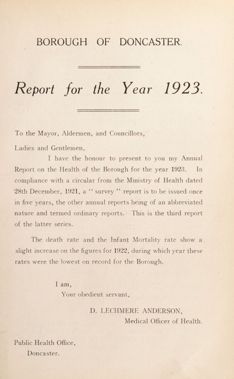 BOROUGH OF DONCASTER. C Report for the Year 1923. To the Mayor, Aldermen, and Councillors, Ladies and Gentlemen, I have the honour to present to you my Annual Report on the Health of the Borough for the year 1923. In compliance with a circular from the Ministry of Health dated 28th December, 1921, a “ survey ” report is to be issued once in five years, the other annual reports being of an abbreviated nature and termed ordinary reports. This is the third report of the latter series. The death rate and the Infant Mortality rate show a slight increase on the figures for 1922, during which year these rates were the lowest on record for the Borough. I am, Your obedient servant, D. LECHMERE ANDERSON, Medical Officer of Health. Public Health Office, Doncaster.