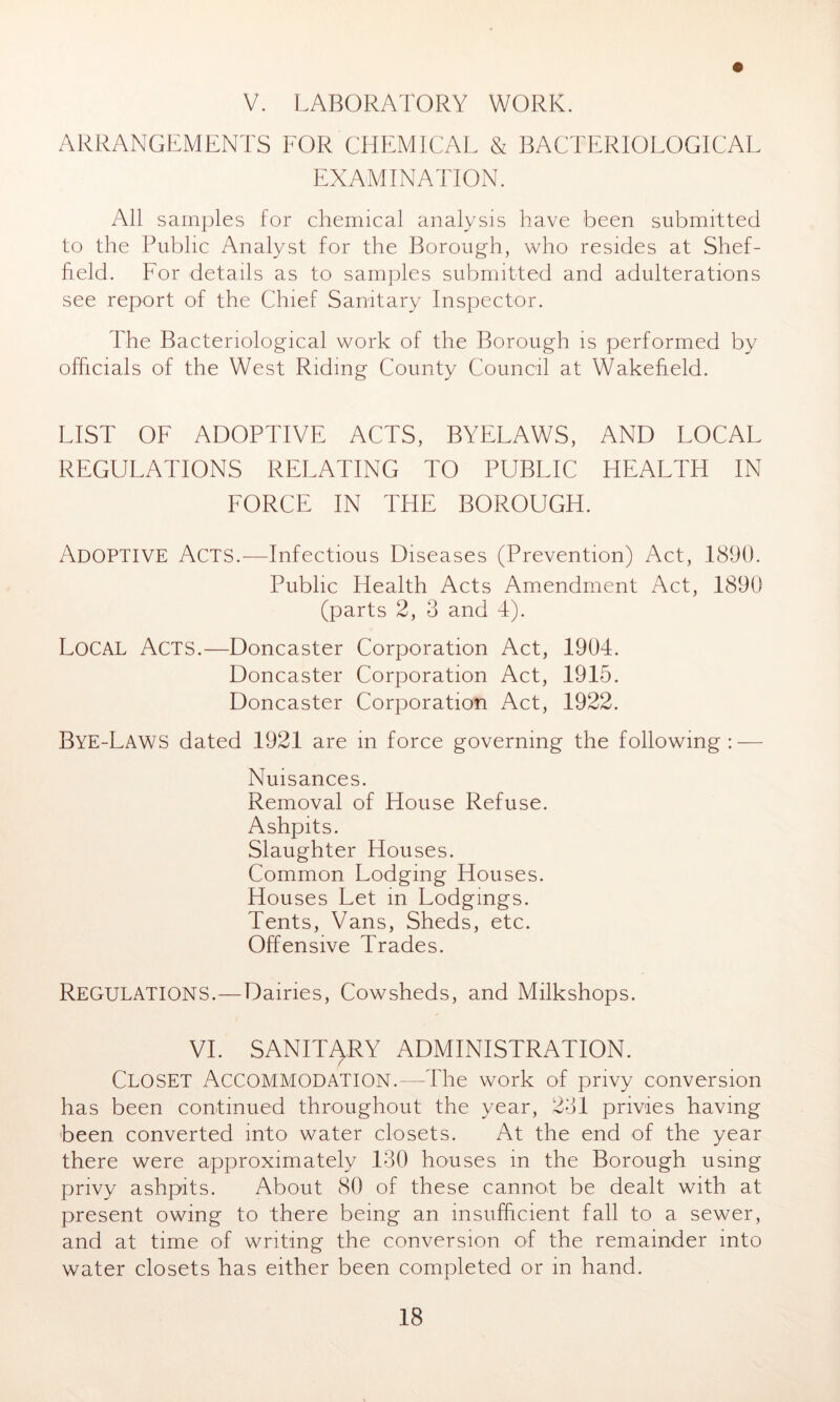 V. LABORATORY WORK. ARRANGEMENTS FOR CHEMICAL & BACTERIOLOGICAL EXAMINATION. All samples for chemical analysis have been submitted to the Public Analyst for the Borough, who resides at Shef- field. For details as to samples submitted and adulterations see report of the Chief Sanitary Inspector. The Bacteriological work of the Borough is performed by officials of the West Riding County Council at Wakefield. LIST OF ADOPTIVE ACTS, BYELAWS, AND LOCAL REGULATIONS RELATING TO PUBLIC HEALTH IN FORCE IN THE BOROUGH. ADOPTIVE Acts.—Infectious Diseases (Prevention) Act, 1890. Public Health Acts Amendment Act, 1890 (parts 2, 3 and 4). LOCAL Acts.—Doncaster Corporation Act, 1904. Doncaster Corporation Act, 1915. Doncaster Corporation Act, 1922. Bye-Laws dated 1921 are in force governing the following : — Nuisances. Removal of House Refuse. Ashpits. Slaughter Houses. Common Lodging Houses. Houses Let in Lodgings. Tents, Vans, Sheds, etc. Offensive Trades. REGULATIONS.—Dairies, Cowsheds, and Milkshops. VI. SANITARY ADMINISTRATION. Closet Accommodation.—The work of privy conversion has been continued throughout the year, 281 privies having been converted into water closets. At the end of the year there were approximately 130 houses in the Borough using privy ashpits. About 80 of these cannot be dealt with at present owing to there being an insufficient fall to a sewer, and at time of writing the conversion of the remainder into water closets has either been completed or in hand.