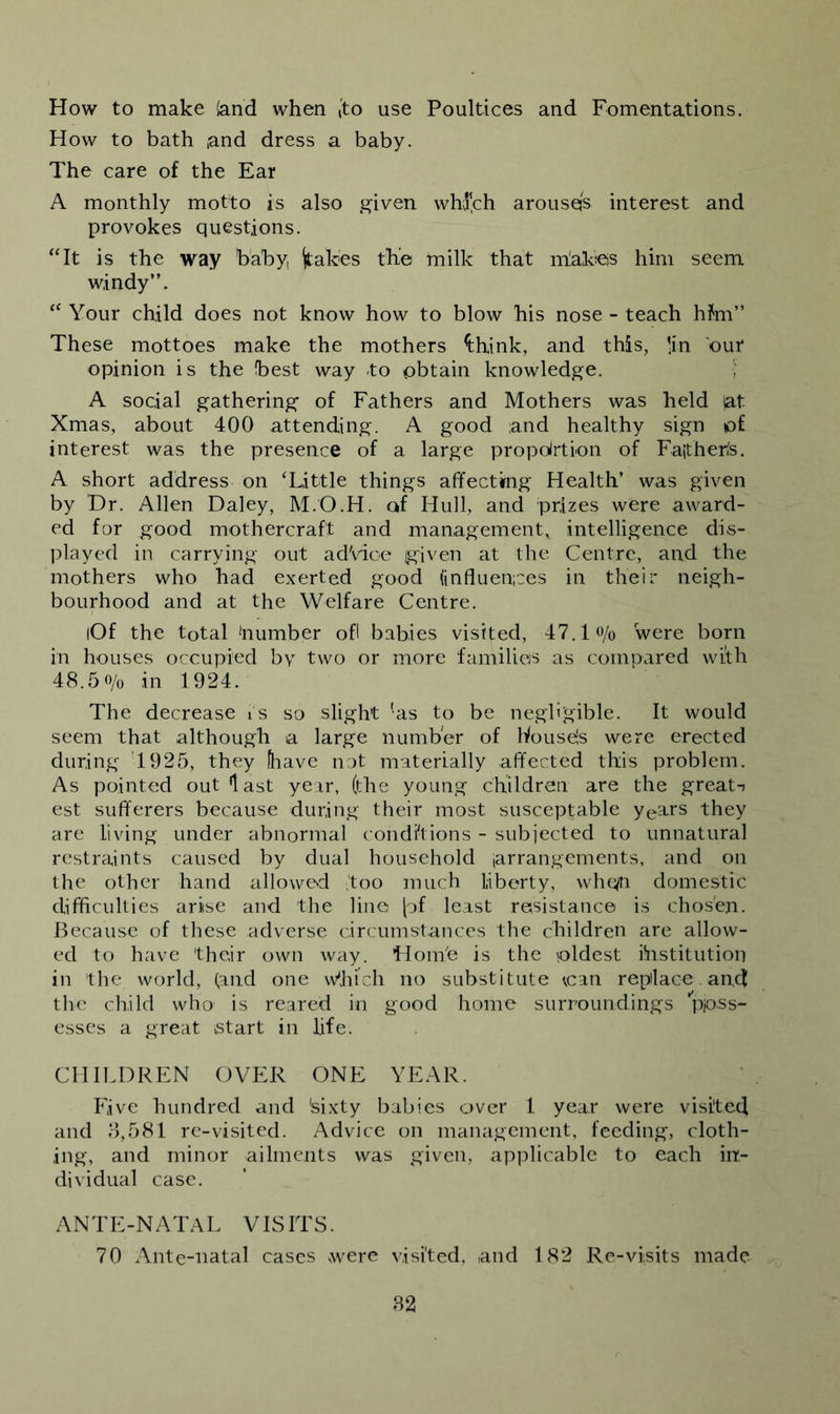 How to make (and when [to use Poultices and Fomentations. How to bath and dress a baby. The care of the Ear A monthly motto is also given whl‘ch arousqs interest and provokes questions. ‘Tt is the way baby, (tabes the milk that iriabes him seem windy”. Your child does not know how to blow his nose - teach h?m” These mottoes make the mothers ^hink, and this, lin our opinion is the best way to obtain knowledge. ; A social gathering’ of Fathers and Mothers was held at Xmas, about 400 attending. A good and healthy sign of interest was the presence of a large propoirtion of Faither(s. A short address on ‘Little things affecting Health’ was given by Dr. Allen Daley, M.O.H. of Hull, and prizes were award- ed for good mothercraft and management, intelligence dis- playecl in carrying out adVioe Igiven at the Centre, and the mothers who had exerted good (influen;ces in their neigh- bourhood and at the Welfare Centre. (Of the total 'number ofl babies visited, 47.1«/o were born in houses occupied by two or more families as compared with 48.50/0 in 1924. The decrease i s so slight 'as to be negligible. It would seem that although a large number of Wouseis were erected during 1925, they (have not materially affected this problem. As pointed out last year, (the young children are the great-; est sufferers because during their most susceptable years they are living under abnormal condffions - subjected to unnatural restraints caused by dual household (arrangements, and on the other hand allowed too much liberty, whe/n domestic difficulties arise and the line [of least resistance is chosen. Because of these adverse circumstances the children are allow- ed to have their own way. Hoin'e is the pldest ihstitution in the world, (and one \Vhich no substitute can replace. and the child who is reared in good home surroundings ppss- esses a great start in life. CHILDREN OVER ONE YEAR. Five hundred and 'sixty babies aver 1 year were visited and 5,581 re-visited. Advice on management, feeding, cloth- ing, and minor ailments was given, applicable to each in- dividual case. ANTE-NATAL VISITS. 70 Ante-natal cases were visited, and 182 Re-visits made 52