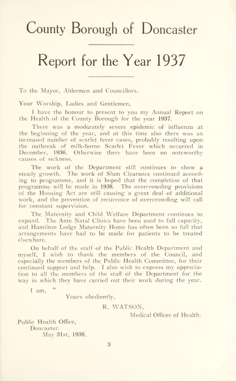Report for the Year 1937 To the Mayor, Aldermen and Councillors. Your Worship, Ladies and Gentlemen, I have the honour to present to you my Annual Report on the Health of the County Borough for the year 1937. There was a moderately severe epidemic of influenza at the beginning of the year, and at this time also there was an increased number of scarlet fever cases, probably resulting upon the outbreak of milk-borne Scarlet Fever which occurred in December, 1936. Otherwise there have been no noteworthy causes of sickness. The work of the Department still continues to show a steady growth. The work of Slum Clearance continued accord- ing to programme, and it is hoped that the completion of that programme will be made in 1938. The overcrowding provisions of the Housing Act are still causing a great deal of additional work, and the prevention of recurrence of overcrowding will call for constant supervision. The Maternity and Child Welfare Department continues to expand. The Ante Natal Clinics have been used to full capacity, and Hamilton Lodge Maternity Home has often been so full that arrangements have had to be made for patients to be treated elsewhere. On behalf of the staff of the Public Health Department and myself, I wish to thank the members of the Council, and especially the members of the. Public Health Committee, for their continued support and help. I also wish to express my apprecia- tion to all the members of the staff of the Department for the way in which they have carried out their work during the year. I am, Yours obediently, Public Health Office, Doncaster. May 31st, 1938. R. WATSON, Medical Officer of Health.