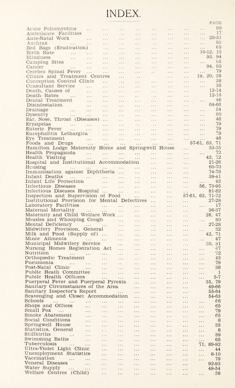INDEX Acute Poliomyelitis PAGE 80 Ambulance Facilities . . . 17 Ante-Natal Work 28-31 Anthrax 93 Bed Bags (Eradication) . . . 65 Birth Rate 10-12, 16 Blindness . . . . . . 93, 94 Camping Sites . . . . . 65 Cancer . . 94, 95 Ceretaro Spinal Fever . . . 79 Clinics and Treatment Centres , . 19, 20, 38 Conception Control Clinic . . . 38 Consultant Service 35 Death, Causes of . . . 13-14 Deathi Rates . . : , . . . 12-16 Dental Treatment • . . 46 Disinfestation . . . . . . 64-66 Drainage . . . . . 54 Dysentry A . . . . 80 Ear, Nose, Throat (Diseases) ... . . . . . . 46 Erysipelas 79 Enteric Fever > . . 79 Encephalitis Lethargica . . . . . 79 Eye Treatment . . . . . . 46 Foods and Drugs. ... . . . . . 57-61, 63, 71 Hamilton Lodge Maternity Home and Springwell House 33-35 Health Propaganda • • • . . . . . 72 Health Visiting « . • . . . . . 42, 72 Hospital and Institutional Accommodation . . . 21-26 Housing . . . . . . . . 60-70 Immunisation against Diphtheria ... . . . . . . 74-78 Infant Deaths . . * . . . 39-41 Infant Life’Protection • • < • • • 43 Infectious Diseases • • • 56, 73-95 Infectious Diseases Hospital ... • . > « . • . - 81-82 Inspection and Supervision of Food . . . . . . 57-61, 63, 71-72 Institutional Provision for Mental Defectives • • 27-28 Laboratory Facilities • . • . . 17 Maternal Mortality • » . . . 36-37 Maternity and Child Welfare Work ... • . • • • ... 28, 47 Measles and Whooping Cough 80 Mental Deficiency • . * . . . 27-28 Midwifery Provision, General ... 32 Milk and Food (Supply of) ... . ♦ . . ... 42, 71 Minor Ailments • » • • • • ... 47 Municipal Midwifery Service • . 30, 31 Nursing Homes Registration Act . . . 47 Nutrition • • • ... 72 Orthopaedic Treatment . « . ... 43 Pneumonia • * « • • 79 Post-Natal Clinic • < • ... ... 38 Public Heath Committee » • • 1 Public Health Officers • • • ... ... 5-7 Puerperal Fever and Puerperal Pyrexia • • • • « • . . 35, 79 Sanitary Circumstances of the Area • • • • • • . . 49-66 Sanitary Inspector’s Report • . . . . ... 55-64 Scavenging and Closet Accommodation . . . 54-63 Schools 66 Shops and Offices • • • • * • 65 Small Pox • • * ... 79 Smoke Abatement ... ... 65 Social Conditions ... 8 Springwell House • • • • • • ... 35 Statistics, General ... ... 8 Stillbirths ... 39 Swimming Baths • • • • • • 65 Tuberculosis ... 71, 89-92 Ultra-Violet Light Clinic ... ... 44 Unemployment Statistics • • • 8-10 Vaccination ♦ • • ... 79 Veneral Diseases • • • ... ... 92-93 Water Supply • • • • ♦ • • . . 49-54 Welfare Centres (Child) • . • ... « ■ • 38