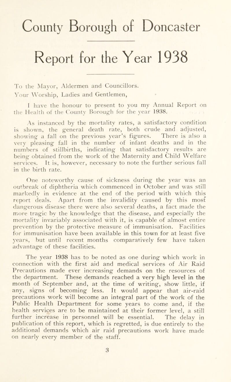 Report for the Year 1938 To the Mayor, Aldermen and Councillors. Your Worship, Ladies and Gentlemen, I have the honour to present to you my Annual Report on tlie Health of the County Borougli for the year 1938. As instanced by the mortality rates, a satisfactory condition is shown, the general death rate, both crude and adjusted, showing a fall on the previous year’s figures. There is also a very pleasing fall in the number of infant deaths and in the numbers of stillbirths, indicating that satisfactory results are being obtained from the work of the Maternity and Child Welfare services. It is, however, necessary to note the further serious fall in the birth rate. One noteworthy cause of sickness during the year was an outbreak of diphtheria which commenced in October and was still markedly in evidence at the end of the period with which this report deals. Apart from the invalidity caused by this most <langerous disease there were also several deaths, a fact made the more tragic by the knowledge that the disease, and especially the mortality invariably associated with it, is capable of almost entire prevention by the protective measure of immunisation. Facilities for immunisation have been available in this town for at least five years, but until recent months comparatively few have taken advantage of these facilities. The year 1938 has to be noted as one during which work in connection with the first aid and medical services of Air Raid Precautions made ever increasing demands on the resources of the department. These demands reached a very high level in the month of September and, at the time of writing, show little, if any, signs of becoming less. It would appear that air-raid precautions work will become an integral part of the work of the Public Health Department for some years to come and, if the health services are to be maintained at their former level, a still further increase in personnel will be essential. The delay in publication of this report, which is regretted, is due entirely to the additional demands which air raid precautions work have made on nearly every member of the staff.