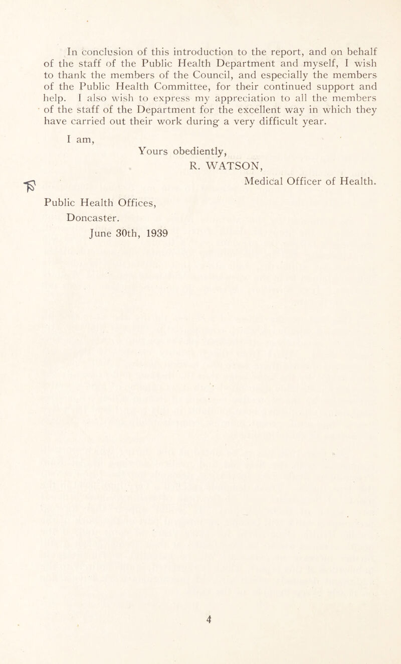 In conclusion of this introduction to the report, and on behalf of the staff of the Public Health Department and myself, I wish to thank the members of the Council, and especially the members of the Public Health Committee, for their continued support and help. I also wish to express my appreciation to all the members of the staff of the Department for the excellent way in which they have carried out their work during a very difficult year. I am. Yours obediently, R. WATSON, Medidal Officer of Health. Public Health Offices, Doncaster. June 30th, 1939