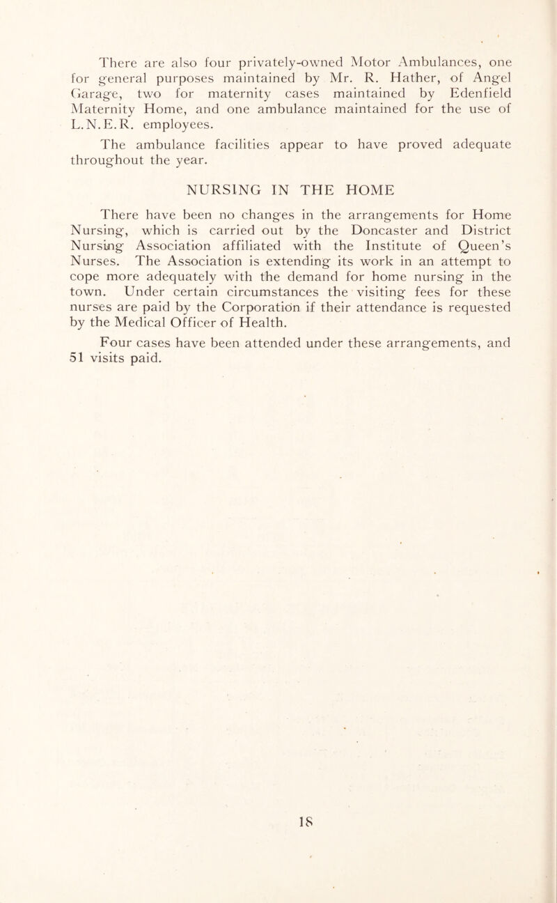 There are also four privately-owned Motor Ambulances, one for general purposes maintained by Mr. R. Hather, of Angel Garage, two for maternity cases maintained by Edenfield Maternity Home, and one ambulance maintained for the use of L.N.E.R. employees. The ambulance facilities appear to have proved adequate throughout the year. NURSING IN THE HOME There have been no changes in the arrangements for Home Nursing', which is carried out by the Doncaster and District Nursing Association affiliated with the Institute of Queen’s Nurses. The Association is extending its work in an attempt to cope more adequately with the demand for home nursing in the town. Under certain circumstances the visiting fees for these nurses are paid by the Corporatibn if their attendance is requested by the Medical Officer of Health. Four cases have been attended under these arrangements, and 51 visits paid.