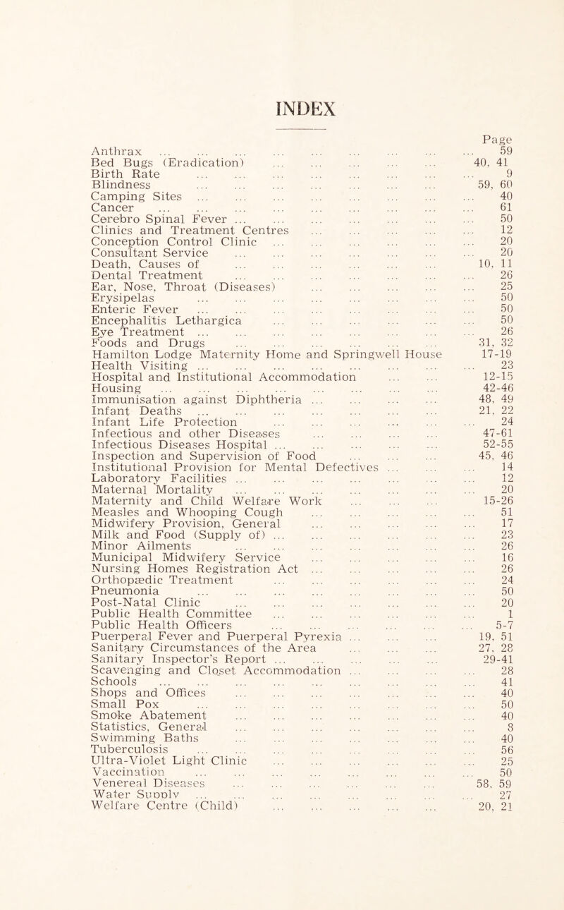 INDEX Page Anthrax ............ Bed Bugs (Eradication) Birth Rate Blindness Camping Sites ... Cancer Cerebro Spinal Fever ... Clinics and Treatment Centres Conception Control Clinic Consultant Service Death, Causes of Dental Treatment Ear, Nose, Throat (Diseases) Erysipelas Enteric Fever Encephalitis Lethargica Eye Treatment ... Foods and Drugs Hamilton Lodge Maternity Home and Springwell House 17-19 Health Visiting ... 23 Hospital and Institutional Accommodation 12-15 Housing 42-46 Immunisation against Diphtheria ... 48, 49 Infant Deaths 21, 22 Infant Life Protection 24 Infectious and other Diseases 47-61 Infectious Diseases Hospital ... 52-55 Inspection and Supervision of Food 45, 46 Institutional Provision for Mental Defectives ... 14 Laboratory Facilities ... 12 Maternal Mortality 20 Maternity and Child Welfare Work 15-26 Measles and Whooping Cough 51 Midwifery Provision, General 17 Milk and Food (Supply of) ... 23 Minor Ailments 26 Municipal Midwifery Service 16 Nursing Homes Registration Act ... 26 Orthopaedic Treatment 24 Pneumonia 50 Post-Natal Clinic 20 Public Health Committee 1 Public Health Officers 5-7 Puerperal Fever and Puerperal Pyrexia ... 19, 51 Sanitary Circumstances of the Area 27, 28 Sanitary Inspector’s Report ... 29-41 Scavenging and Clo^set Accommodation ... 28 Schools 41 Shops and Offices 40 Small Pox 50 Smoke Abatement 40 Statistics, General 8 Swimming Baths 40 Tuberculosis 56 Ultra-Violet Light Clinic 25 Vaccination 50 Venereal Diseases 58, 59 Water SuddIv 27 Welfare Centre (Child) 20, 21 40, 41 9 59, 60 40 61 50 12 20 20 10, 11 26 25 50 50 50 26 31, 32