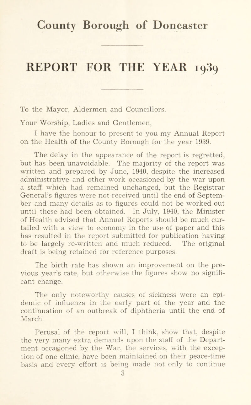 REPORT FOR THE YEAR 1989 To the Mayor, Aldermen and Councillors. Your Worship, Ladies and Gentlemen, I have the honour to present to you my Annual Report on the Health of the County Borough for the year 1939. The delay in the appearance of the report is regretted, but has been unavoidable. The majority of the report was written and prepared by June, 1940, despite the increased administrative and other work occasioned by the war upon a staff which had remained unchanged, but the Registrar General’s figures were not received until the end of Septem- ber and many details as to figures could not be worked out until these had been obtained. In July, 1940, the Minister of Health advised that Annual Reports should be much cur- tailed with a view to economy in the use of paper and this has resulted in the report submitted for publication having to be largely re-written and much reduced. The original draft is being retained for reference purposes. The birth rate has shown an improvement on the pre- vious year’s rate, but otherwise the figures show no signifi- cant change. The only noteworthy causes of sickness were an epi- demic of influenza in the early part of the year and the continuation of an outbreak of diphtheria until the end of March. Perusal of the report will, I think, show that, despite the very many extra demands upon the staff of the Depart- ment occasioned by the War, the services, with the excep- tion of one clinic, have been maintained on their peace-time basis and every effort is being made not only to continue
