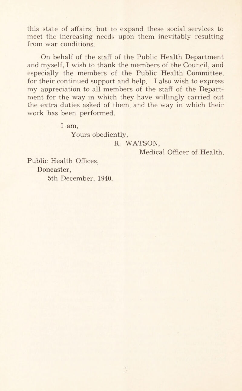 this state of affairs, but to expand these social services to meet the increasing needs upon them inevitably resulting from war conditions. On behalf of the staff of the Public Health Department and myself, I wish to thank the members of the Council, and especially the members of the Public Health Committee, for their continued support and help. I also wish to express my appreciation to all members of the staff of the Depart- ment for the way in which they have willingly carried out the extra duties asked of them, and the way in which their work has been performed. I am, Yours obediently, R. WATSON, Medical Officer of Health. Public Health Offices, Doncaster, 5th December, 1940.