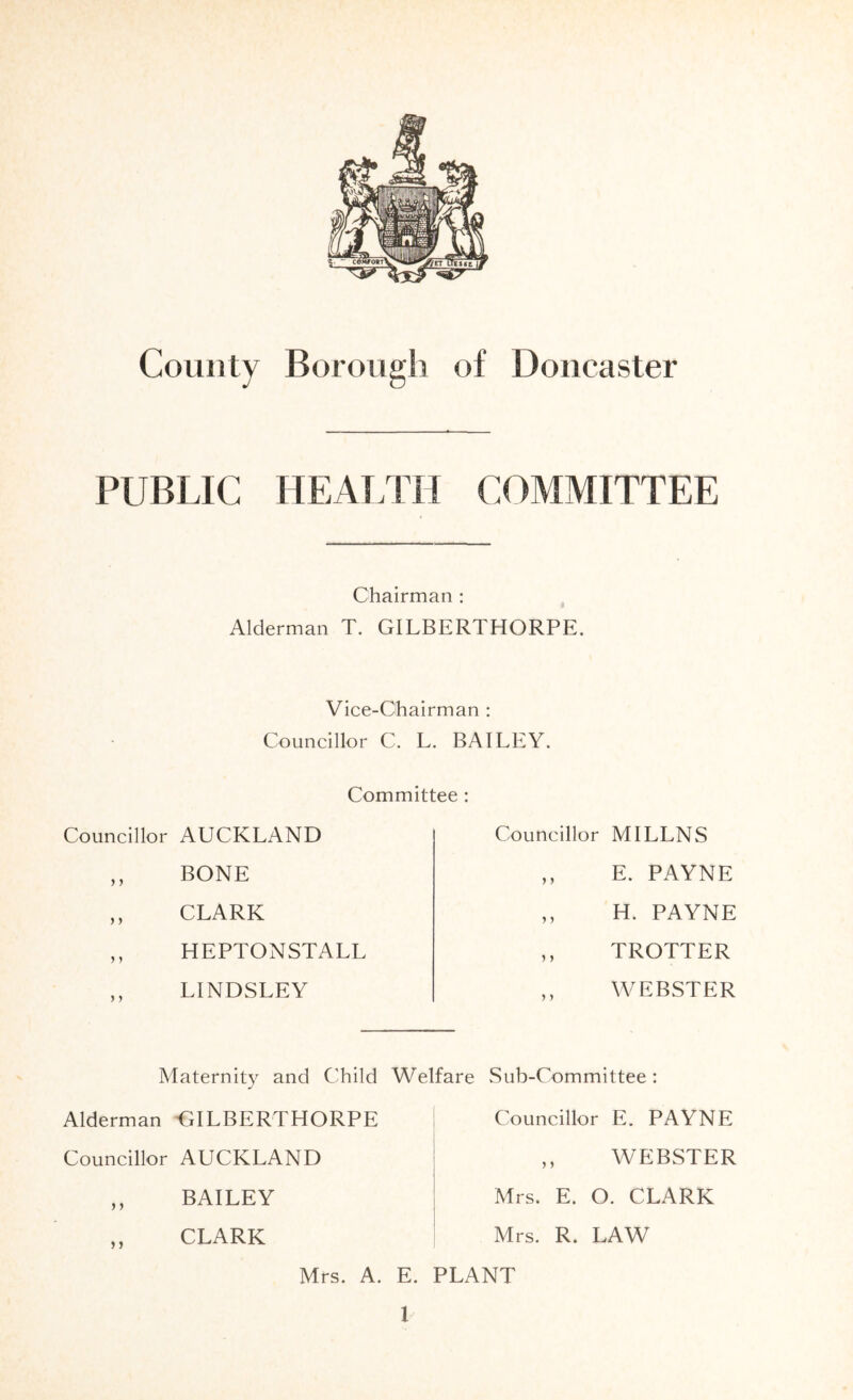 County Borough of Doncaster PUBLIC HEAi.TH COMMITTEE Chairman: ^ Alderman T. GILBERTHORPE. Vice-Chairman : Councillor C. L. BAILEY. Committee : Councillor AUCKLAND ,, BONE ,, CLARK ,, HEPTONSTALL LINDSLEY Councillor MI LENS ,, E. PAYNE ,, H. PAYNE ,, TROTTER WEBSTER Maternity and Child Welfare Alderman GILBERTHORPE Sub-Committee : Councillor E. PAYNE Councillor AUCKLAND WEBSTER BAILEY CLARK Mrs. E. O. CLARK Mrs. R. LAW Mrs. A. E. PLANT