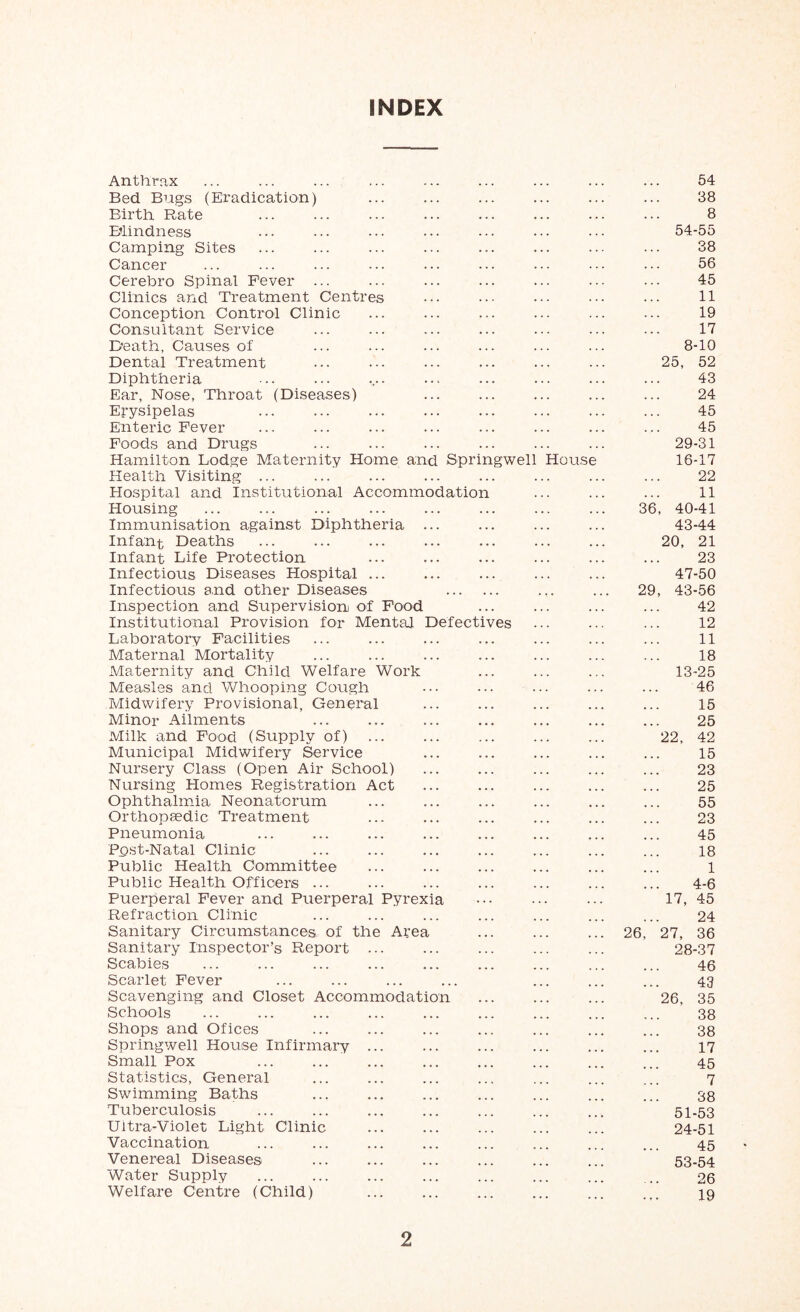 INDEX Anthrax 54 Bed Bugs (Eradication) 38 Birth Rate 8 Blindness 54-55 Camping Sites 38 Cancer 56 Cerebro Spinal Fever ... 45 Clinics and Treatment Centres 11 Conception Control Clinic 19 Consultant Service 17 Death, Causes of 8-10 Dental Treatment 25, 52 Diphtheria 43 Ear, Nose, Throat (Diseases) 24 Erysipelas 45 Enteric Fever 45 Foods and Drugs 29-31 Hamilton Lodge Maternity Home and Springwell House 16-17 Health Visiting ... 22 Hospital and Institutional Accommodarion 11 Housing 36, 40-41 Immunisation against Diphtheria ... 43-44 Infant Deaths 20, 21 Infant Life Protection 23 Infectious Diseases Hospital ... ... ... 47-50 Infectious and other Diseases • » • » • » 29, 43-56 Inspection and Supervision of Food 42 Institutional Provision for Mental Defectives 12 Laboratory Facilities 11 Maternal Mortality 18 Maternity and Child Welfare Work 13-25 Measles and Whooping Cough 46 Midwifery Provisional, General 15 Minor Ailments 25 Milk and Food (Supply of) 22, 42 Municipal Midwifery Service 15 Nursery Class (Open Air School) 23 Nursing Homes Registration Act 25 Ophthalmia Neonatorum 55 Orthopaedic Treatment 23 Pneumonia 45 Ppst-Natal Clinic 18 Public Health Committee 1 Public Health Officers ... 4-6 Puerperal Fever and Puerperal Pyrexia 17, 45 Refraction Clinic 24 Sanitary Circumstances of the Area 26, 27, 36 Sanitary Inspector’s Report ... 28-37 Scabies 46 Scarlet Fever 43 Scavenging and Closet Accommodation 26, 35 Schools 38 Shops and Ofices 38 Springwell House Infirmary ... 17 Small Pox 45 Statistics, General 7 Swimming Baths 38 Tuberculosis 51-53 Ultra-Violet Light Clinic 24-51 Vaccination 45 Venereal Diseases 53-54 Water Supply 26 Welfare Centre (Child) 19