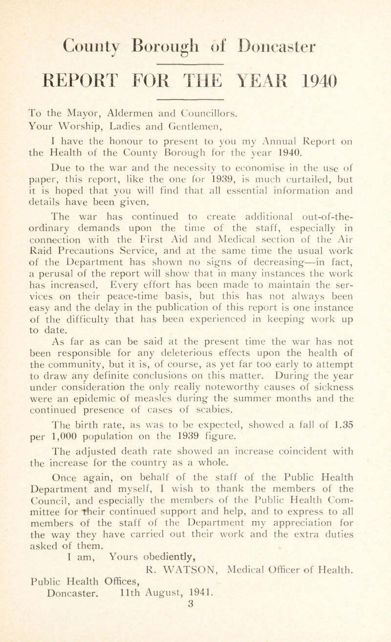 REPORT FOR THE YEAR 1940 To the Mayor, Aldermen and C'ouncillors. Your Worship, Ladies and Gentlemen, I have the honour to present to you my Annual Report on the Health of the C/Ounty Borough for the year 1940, Due to the war and the necessity to economise in the use of paper, this report, like the one for 1939, is much curtailed, but it is hoped that you will find that all essential information and details have been given. The war has continued to create additional out-of-the- ordinary demands upon the time of the staff, especially in connection with the First Aid and Medical section of the Air Raid Precautions Service, and at the same time the usual work of the Department has shown no signs of decreasing—in fact, a perusal of the report will show that in many instances the work has increased. Every effort has been made to maintain the ser- vices on their peace-time basis, but this has not always been easy and the delay in the publication of this report is one instance of the difficulty that has been experienced in keeping work up to date. As far as can be said at the present time the war has not been responsible for any deleterious effects upon the health of the community, but it is, of course, as yet far too early to attempt to draw any definite conclusions on this matter. During the year under consideration the only really noteworthy causes of sickness were an epidemic of measles during the summer months and the continued presence of cases of scabies. 'The birth rate, as was to be expected, showed a fall of 1.35 per 1,000 population on the 1939 figure. The adjusted death rate showed an increase coincident with the increase for the country as a whole. Once again, on behalf of the staff of the Public Health Department and myself, I wish to thank the members of the Council, and especially the members of the I’ublic Health Com- mittee for their continued support and help, and to express to all members of the staff of the Department my appreciation for the way they have carried out their work and the extra duties asked of them. I am. Yours obediently, R. WATSON, Medical Officer of Health. Public Health Offices, Doncaster. 11th August, 1941,