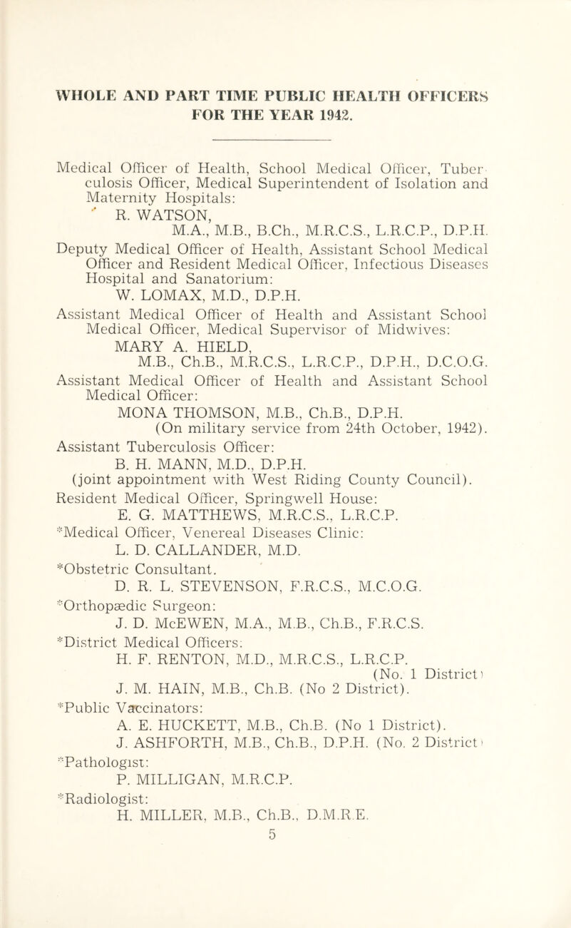 WHOLE AND PART TIME PUBLIC HEALTH OFFICERS FOR THE YEAR 1942. Medical Officer of Health, School Medical Officer, Tuber- culosis Officer, Medical Superintendent of Isolation and Maternity Hospitals: R. WATSON, M.A., M.B., B.Ch., M.R.C.S., L.R.C.P, D.P.H. Deputy Medical Officer of Health, Assistant School Medical Officer and Resident Medical Officer, Infectious Diseases Hospital and Sanatorium: W. LOMAX, M.D., D.P.H. Assistant Medical Officer of Health and Assistant School Medical Officer, Medical Supervisor of Midwives: MARY A. HIELD, M.B., Ch.B, M.R.C.S., L.R.C.P, D.P.H, D.C.O.G. Assistant Medical Officer of Health and Assistant School Medical Officer: MONA THOMSON, M.B, Ch.B, D.P.H. (On military service from 24th October, 1942). Assistant Tuberculosis Officer: B. H. MANN, M.D, D.P.H. (joint appointment with West Riding County Council). Resident Medical Officer, Springwell House: E. G. MATTHEWS, M.R.C.S, L.R.C.P. *Medical Officer, Venereal Diseases Clinic: L. D. CALLANDER, M.D. ^Obstetric Consultant. D. R. L. STEVENSON, F.R.C.S, M.C.O.G. 'Orthopaedic Surgeon: J. D. McEWEN, M.A, M.B, Ch.B, F.R.C.S. ^District Medical Officers; H. F. RENTON, M.D, M.R.C.S, L.R.C.P. (No. 1 District) J. M. HAIN, M.B, Ch.B. (No 2 District). ^Public Vaccinators: A. E. HUCKETT, M.B, Ch.B, (No 1 District). J. ASHFORTH, M.B, Ch.B, D.P.H. (No. 2 District* 'Pathologist: P. MILLIGAN, M.R.C.P. ^Radiologist: H. MILLER, M.B, Ch.B, D.M.R.E.