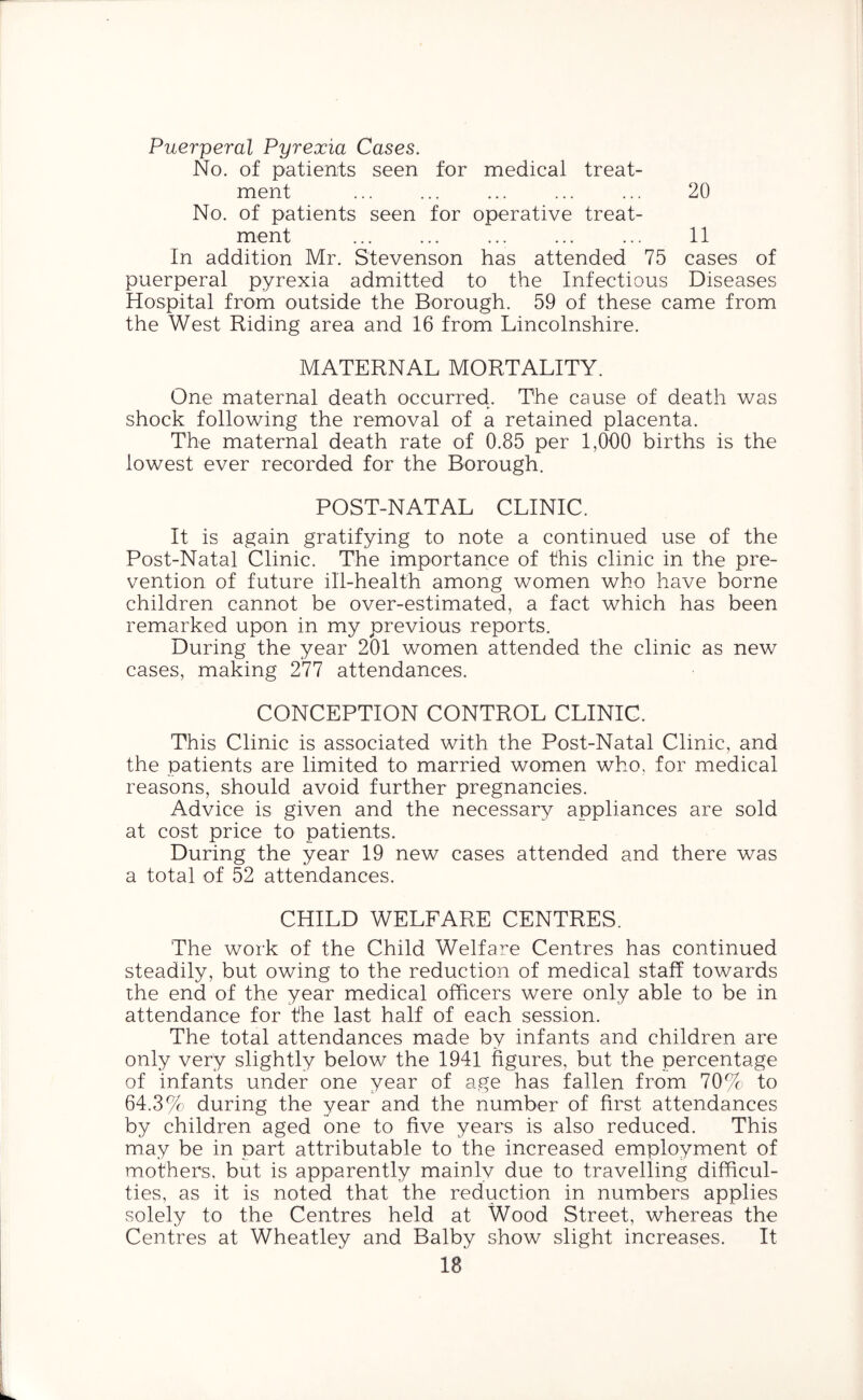 Puerperal Pyrexia Cases. No. of patients seen for medical treat- ment ... ... ... ... ... 20 No. of patients seen for operative treat- ment ... ... ... ... ... 11 In addition Mr. Stevenson has attended 75 cases of puerperal pyrexia admitted to the Infectious Diseases Hospital from outside the Borough. 59 of these came from the West Riding area and 16 from Lincolnshire. MATERNAL MORTALITY. One maternal death occurred. The cause of death was shock following the removal of a retained placenta. The maternal death rate of 0.85 per 1,000 births is the lowest ever recorded for the Borough. POST-NATAL CLINIC. It is again gratifying to note a continued use of the Post-Natal Clinic. The importance of this clinic in the pre- vention of future ill-health among women who have borne children cannot be over-estimated, a fact which has been remarked upon in my previous reports. During the year 201 women attended the clinic as new cases, making 277 attendances. CONCEPTION CONTROL CLINIC. This Clinic is associated with the Post-Natal Clinic, and the patients are limited to married women who. for medical reasons, should avoid further pregnancies. Advice is given and the necessary appliances are sold at cost price to patients. During the year 19 new cases attended and there was a total of 52 attendances. CHILD WELFARE CENTRES. The work of the Child Welfare Centres has continued steadily, but owing to the reduction of medical staff towards the end of the year medical officers were only able to be in attendance for the last half of each session. The total attendances made by infants and children are only very slightly below the 1941 figures, but the percentage of infants under one year of age has fallen from 70% to 64.3% during the year and the number of first attendances by children aged one to five years is also reduced. This may be in part attributable to the increased employment of mothers, but is apparently mainlv due to travelling difficul- ties, as it is noted that the reduction in numbers applies solely to the Centres held at Wood Street, whereas the Centres at Wheatley and Balby show slight increases. It