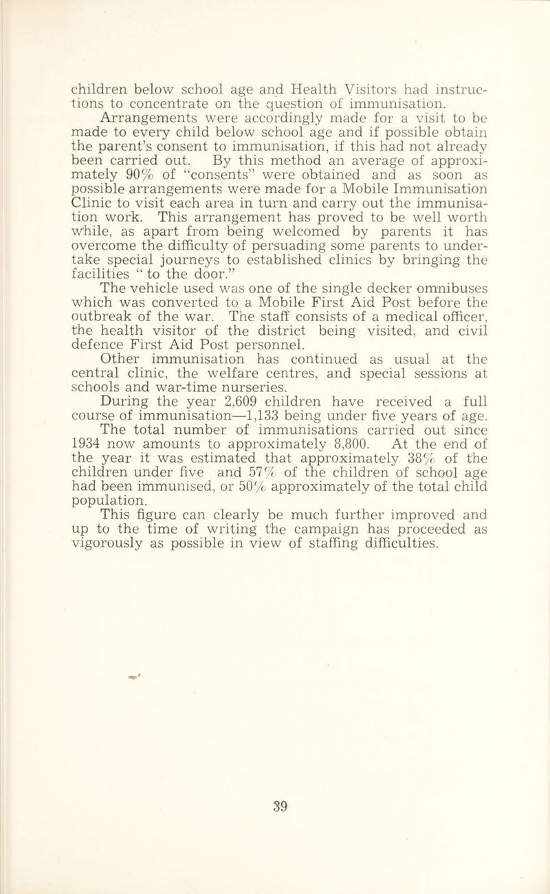 children below school age and Health Visitors had instruc- tions to concentrate on the question of immunisation. Arrangements were accordingly made for a visit to be made to every child below school age and if possible obtain the parent’s consent to immunisation, if this had not already been carried out. By this method an average of approxi- mately 90% of “consents” were obtained and as soon as possible arrangements were made for a Mobile Immunisation Clinic to visit each area in turn and carry out the immunisa- tion work. This arrangement has proved to be well worth while, as apart from being welcomed by parents it has overcome the difficulty of persuading some parents to under- take special journeys to established clinics by bringing the facilities “ to the door.” The vehicle used was one of the single decker omnibuses which was converted to a Mobile First Aid Post before the outbreak of the war. The staff consists of a medical officer, the health visitor of the district being visited, and civil defence First Aid Post personnel. Other immunisation has continued as usual at the central clinic, the welfare centres, and special sessions at schools and war-time nurseries. During the year 2,609 children have received a full course of immunisation—1,133 being under five years of age. The total number of immunisations carried out since 1934 now amounts to approximately 8,800. At the end of the year it was estimated that approximately 38% of the children under five and 57% of the children of school age had been immunised, or 50% approximately of the total child population. This figure can clearly be much further improved and up to the time of writing the campaign has proceeded as vigorously as possible in view of staffing difficulties.