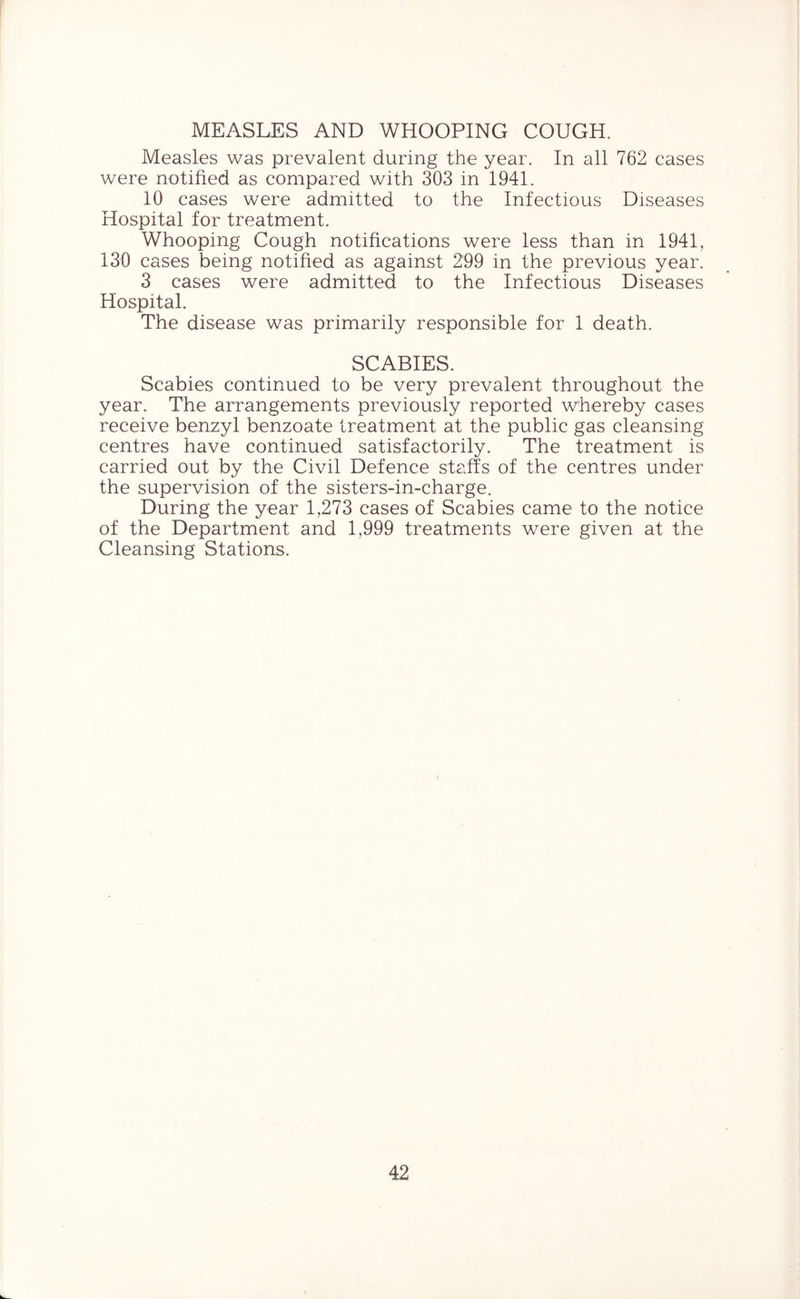 MEASLES AND WHOOPING COUGH. Measles was prevalent during the year. In all 762 cases were notified as compared with 303 in 1941. 10 cases were admitted to the Infectious Diseases Hospital for treatment. Whooping Cough notifications were less than in 1941, 130 cases being notified as against 299 in the previous year. 3 cases were admitted to the Infectious Diseases Hospital. The disease was primarily responsible for 1 death. SCABIES. Scabies continued to be very prevalent throughout the year. The arrangements previously reported whereby cases receive benzyl benzoate treatment at the public gas cleansing centres have continued satisfactorily. The treatment is carried out by the Civil Defence staffs of the centres under the supervision of the sisters-in-charge. During the year 1,273 cases of Scabies came to the notice of the Department and 1,999 treatments were given at the Cleansing Stations.