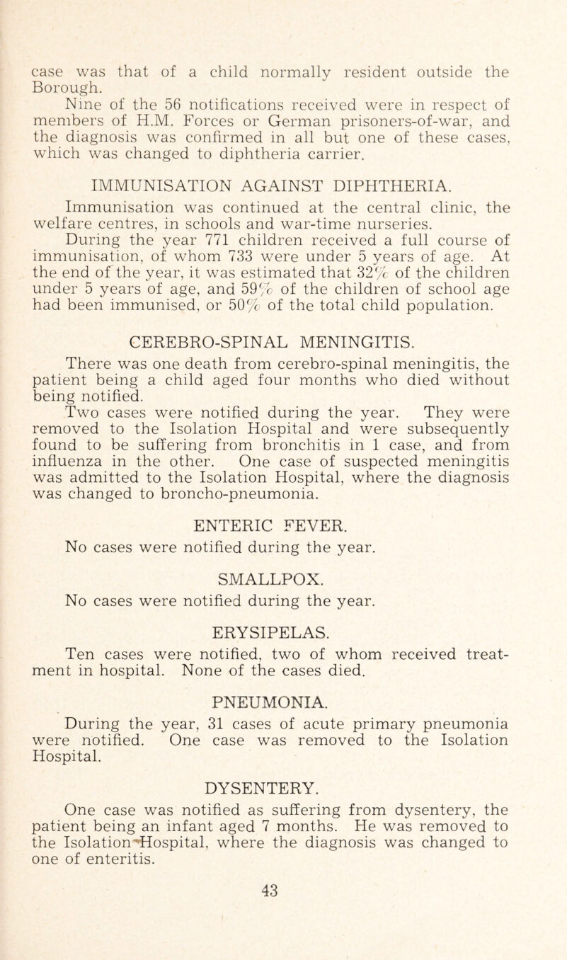 case was that of a child normally resident outside the Borough. Nine of the 56 notifications received were in respect of members of H.M. Forces or German prisoners-of-war, and the diagnosis was confirmed in all but one of these cases, which was changed to diphtheria carrier. IMMUNISATION AGAINST DIPHTHERIA. Immunisation was continued at the central clinic, the welfare centres, in schools and war-time nurseries. During the year 771 children received a full course of immunisation, of whom 733 were under 5 years of age. At the end of the year, it was estimated that 32% of the children under 5 years of age, and 59% of the children of school age had been immunised, or 50% of the total child population. CEREBRO-SPINAL MENINGITIS. There was one death from cerebro-spinal meningitis, the patient being a child aged four months who died without being notified. Two cases were notified during the year. They were removed to the Isolation Hospital and were subsequently found to be suffering from bronchitis in 1 case, and from influenza in the other. One case of suspected meningitis was admitted to the Isolation Hospital, where the diagnosis was changed to broncho-pneumonia. ENTERIC FEVER. No cases were notified during the year. SMALLPOX. No cases were notified during the year. ERYSIPELAS. Ten cases were notified, two of whom received treat- ment in hospital. None of the cases died. PNEUMONIA. During the year, 31 cases of acute primary pneumonia were notified. One case was removed to the Isolation Hospital. DYSENTERY. One case was notified as suffering from dysentery, the patient being an infant aged 7 months. He was removed to the Isolation^Hospital, where the diagnosis was changed to one of enteritis.