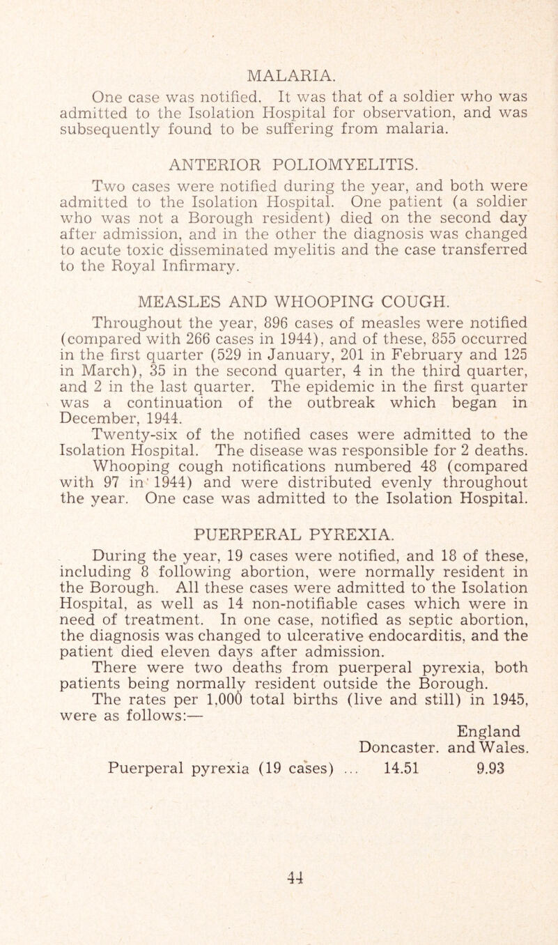 MALARIA. One case was notified. It was that of a soldier who was admitted to the Isolation Hospital for observation, and was subsequently found to be suffering from malaria. ANTERIOR POLIOMYELITIS. Two cases were notified during the year, and both were admitted to the Isolation Hospital. One patient (a soldier who was not a Borough resident) died on the second day after admission, and in the other the diagnosis was changed to acute toxic disseminated myelitis and the case transferred to the Royal Infirmary. MEASLES AND WHOOPING COUGH. Throughout the year, 896 cases of measles were notified (compared with 266 cases in 1944), and of these, 855 occurred in the first quarter (529 in January, 201 in February and 125 in March), 35 in the second quarter, 4 in the third quarter, and 2 in the last quarter. The epidemic in the first quarter ^ was a continuation of the outbreak which began in December, 1944. Twenty-six of the notified cases were admitted to the Isolation Hospital. The disease was responsible for 2 deaths. Whooping cough notifications numbered 48 (compared with 97 in'1944) and w^ere distributed evenly throughout the year. One case was admitted to the Isolation Hospital. PUERPERAL PYREXIA, During the year, 19 cases were notified, and 18 of these, including 8 following abortion, were normally resident in the Borough. All these cases were admitted to the Isolation Hospital, as well as 14 non-notifiable cases which were in need of treatment. In one case, notified as septic abortion, the diagnosis was changed to ulcerative endocarditis, and the patient died eleven days after admission. There were two deaths from puerperal pyrexia, both patients being normally resident outside the Borough. The rates per 1,006 total births (live and still) in 1945, were as follows:— England Doncaster, and Wales. Puerperal pyrexia (19 cases) ... 14.51 9.93