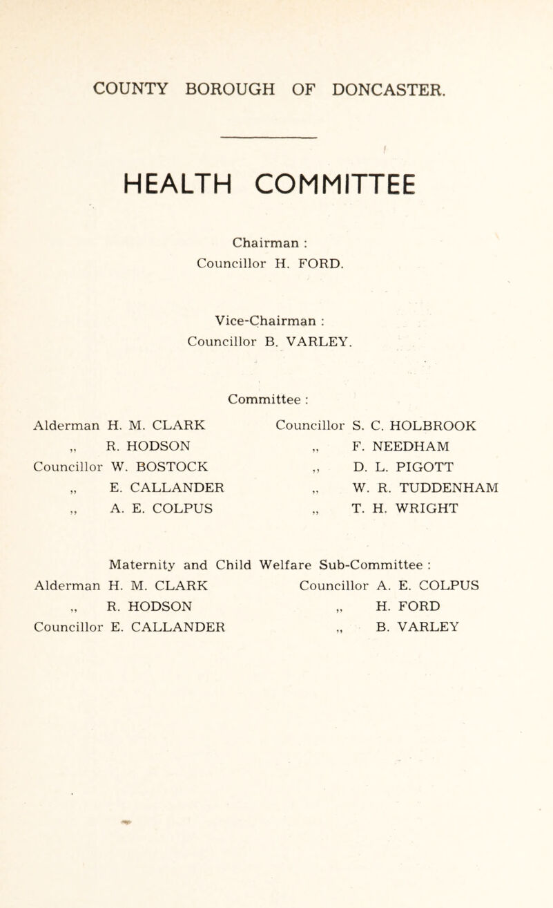 HEALTH COMMITTEE Chairman : Councillor H. FORD. Vice-Chairman : Councillor B. VARLEY. Committee : Alderman H. M. CLARK „ R. HODSON Councillor W. BOSTOCK „ E. CALLANDER „ A. E. COLPUS Councillor S. C. HOLBROOK „ F. NEEDHAM „ D. L. PIGOTT „ W. R. TUDDENHAM „ T. H. WRIGHT Maternity and Child Welfare Sub-Committee : Alderman H. M. CLARK R. HODSON Councillor E. CALLANDER Councillor A. E. COLPUS „ H. FORD B. VARLEY