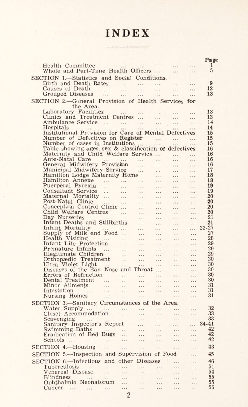 INDEX Health Committee Whole and Part-Time Health Officers Page 1 5 SECTION 1.—Statistics and Social Conditions. Birth and Death Rates Causes cf Death Grouped Diseases SECTION 2.—^General Provision of Health Services for the Area. Laboratory Facilities Clinics and Treatment Centres Ambulance Service Hospitals Institutional Pricvision for Care of Mental Defectives Number ef Defectives on Register Number of cases in Institutions Table showing ages, sex & classification of defectives Maternity and Child Welfare Service Ante-Natal Care General Midwifery Provision Municipal Midwifery Service ... .. Hamilton Lodge Maternity Hom,e Hamilton Annexe Puerperal Pyrexia Consultant Service Maternal Mortality Post-Natal Clinic Conceptiicn Control Clinic Child Welfare Centres Day Nurseries Infant Deaths and Stillbirths Infantj Mortality Supply of Milk and Food Health Visiting Infant Life Protection Premature Infants Illegitimate Children Orthopaedic Treatment Ultra Violet Light Diseases of the Ear, Nose and Throat Errors of Refraction Dental Treatment Minor Ailments Infestation Nursing Homes SECTION 3.—Sanitary Circumstances lof the Area. Water Supply Closet Accommodation Scavenging Sanitary Inspector’s Report Swimming Baths Eradication of Bed Bugs Schools ... SECTION 4.—Housing SECTION 5.—Inspection and Supervision of Food SECTION 6.—Infectious and other Diseases Tuberculosis Venereal Disease Blindness Ophthalmia Neonatorum Cancer 9 12 13 13 13 14 14 15 15 15 16 16 16 16 17 18 18 19 19 20 20 20 20 21 21 22-27 27 28 29 29 29 30 30 30 30 30 31 31 31 32 33 33 34-41 42 42 42 43 45 46 51 54 55 55 55