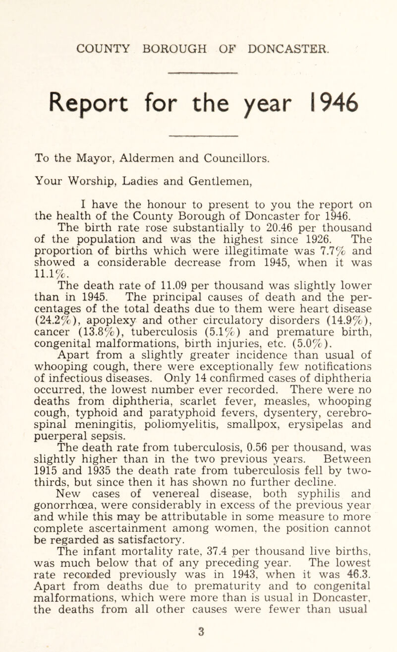 Report for the year 1946 To the Mayor, Aldermen and Councillors. Your Worship, Ladies and Gentlemen, I have the honour to present to you the report on the health of the County Borough of Doncaster for 1946. The birth rate rose substantially to 20.46 per thousand of the population and was the highest since 1926. The proportion of births which were illegitimate was 7.7% and showed a considerable decrease from 1945, when it was 11.1%. The death rate of 11.09 per thousand was slightly lower than in 1945. The principal causes of death and the per- centages of the total deaths due to them were heart disease (24.2%), apoplexy and other circulatory disorders (14.9%), cancer (13.8%), tuberculosis (5.1%) and premature birth, congenital malformations, birth injuries, etc. (5.0%). Apart from a slightly greater incidence than usual of whooping cough, there were exceptionally few notifications of infectious diseases. Only 14 confirmed cases of diphtheria occurred, the lowest number ever recorded. There were no deaths from diphtheria, scarlet fever, measles, whooping cough, typhoid and paratyphoid fevers, dysentery, cerebro- spinal meningitis, poliomyelitis, smallpox, erysipelas and puerperal sepsis. The death rate from tuberculosis, 0.56 per thousand, was slightly higher than in the two previous years. Between 1915 and 1935 the death rate from tuberculosis fell by two- thirds, but since then it has shown no further decline. New cases of venereal disease, both syphilis and gonorrhoea, were considerably in excess of the previous year and while this may be attributable in some measure to more complete ascertainment among women, the position cannot be regarded as satisfactory. The infant mortality rate, 37.4 per thousand live births, was much below that of any preceding year. The lowest rate recorded previously was in 1943, when it was 46.3. Apart from deaths due to prematurity and to congenital malformations, which were more than is usual in Doncaster, the deaths from all other causes were fewer than usual