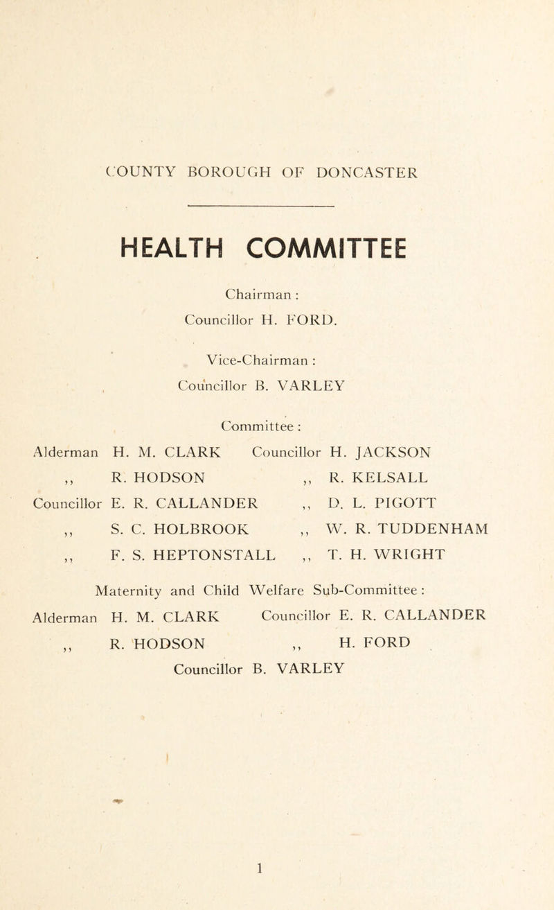 ( Alderman HEALTH COMMITTEE Chairman : Councillor H. FORD, Vice-Chairman : Councillor B. VARLEY Committee : H. M. CLARK Councillor H. JACKSON R. HODSON ,, R. KELSALL Councillor E. R. CALLANDER ,, D. L. PIGOTT S. C. HOLBROOK ,, W. R. TUDDENHAM ) 1 F. S. HEPTONSTALL ,, T. H. WRIGHT Maternitv and Child Welfare Sub-Committee: Alderman H. M. CLARK Councillor E. R. CALLANDER R. 'HODSON ,, H. FORD Councillor B. VARLEY