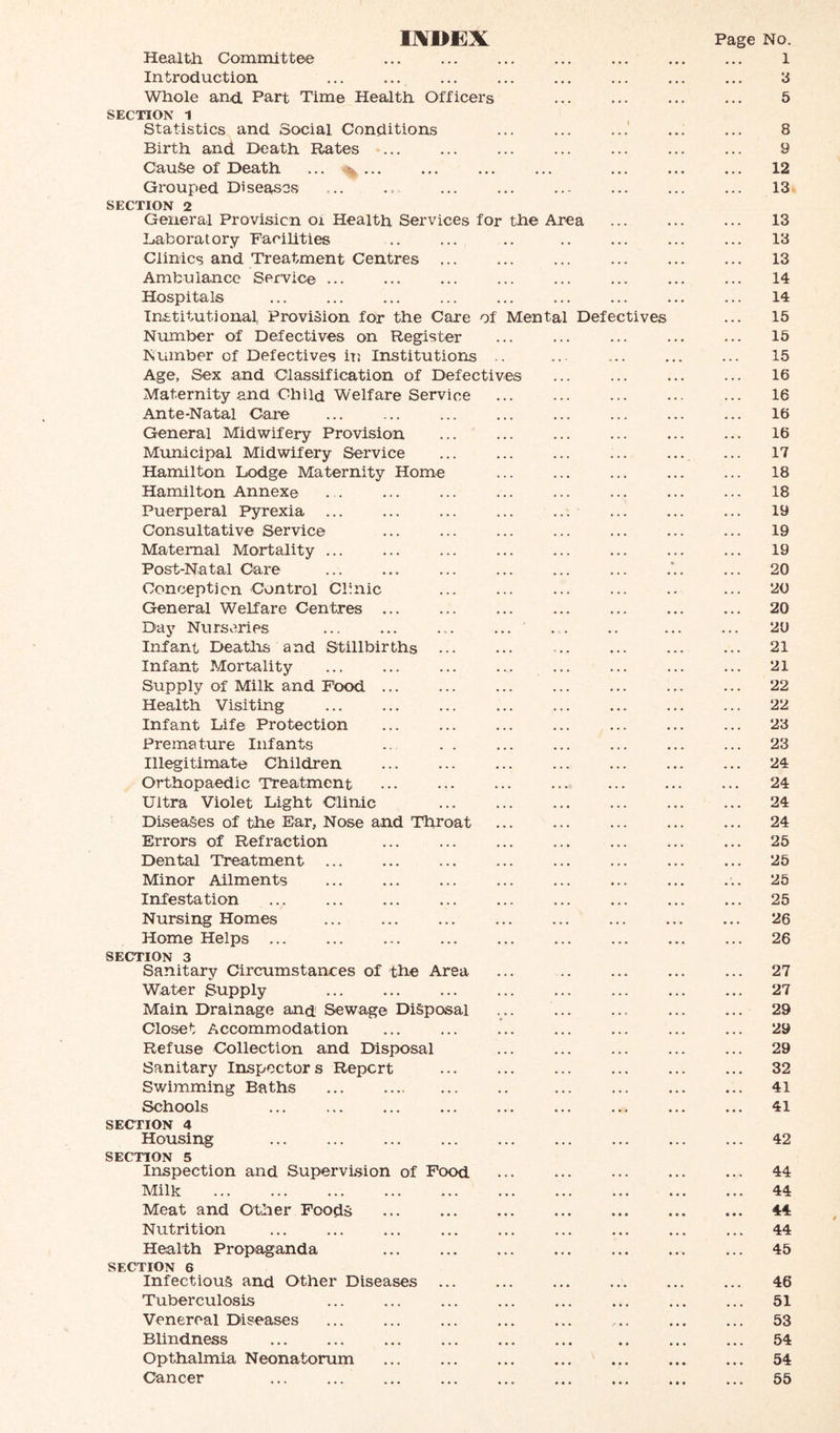 mDE]X Page No. Health Committee ... ... ... ... ... ... ... l Introduction ... ... ... ... ... ... ... ... ‘3 Whole and. Part Time Health Officers ... ... ... ... 5 SECTION 1 Statistics and Social Conditions ... ... ...' ... ... 8 Birth and Death Rates ... ... ... ... ... ... ... 9 Cause of Death ... ... ... ... ... ... ... ... 12 Grouped Diseases ... .. ... ... ... ... ... ... 13■ SECTION 2 General Provision Oi Health Services for the Area ... ... ... 13 liaboratory Facilities .. ... .. .. ... ... ... 13 Climes and Treatment Centres ... ... ... ... ... ... 13 Ambulance Service ... ... ... ... ... ... ... ... 14 Hospitals ... ... ... ... ... ... ... ... ... 14 Institutional, Provision for the Care of Mental Defectives ... 15 Number of Defectives on Register ... ... ... ... ... 15 Number of Defectives iTj Institutioris .. ... ... ... 15 Age, Sex and Classification of Defectives ... ... ... ... 16 Maternity and Child Welfare Service 16 Ante-Natal Care ... ... ... ... ... ... ... ... 16 General Midwifery Provision ... ... ... ... ... ... 16 Municipal Midwifery Service ... ... ... ... ... ... 17 Hamilton Lodge Maternity Home ... ... ... ... ... 18 Hamilton Annex© . . ... ... ... ... ... ... ... 18 Puerperal Pyrexia ... ... ... ... ... ... ... ... 19 Consultative Service ... ... ... ... ... ... ... 19 Maternal Mortality ... ... ... ... ... ... ... ... 19 Post-Natal Care ... ... ... ... ... ... . ... 20 Conception Control Clinic ... ... ... ... .. ... 20 General Welfare Centres ... ... ... ... ... ... ... 20 Day Nurseries ... ... .... ... .... .. ... ... 20 Infant Deatlis and Stillbirths ... ... .. ... ... ... 21 Infant Mortality ... ... ... ... ... ... ... ... 21 Supply of Milk and Food ... ... ... ... ... ... ... 22 Health Visiting ... ... ... ... ... ... ... ... 22 Infant Life Protection ... ... ... ... ... ... ... 23 Premature Infants .. . . ... ... ... ... ... 23 Illegitimate Children ... ... ... ... ... ... ... 24 Orthopaedic Treatment ... ... ... ... ... ... ... 24 Ultra Violet Light Clinic ... ... ... ... ... ... 24 Diseases of the Ear, Nose and Throat ... ... ... ... ... 24 Errors of Refraction ... ... ... ... ... ... ... 25 Dental Treatment ... ... ... ... ... ... ... ... 25 Minor Ailments ... ... ... ... ... ... ... ... 25 Infestation ... ... ... ... ... ... ... ... ... 25 Nursing Homes ... ... ... ... ... ... ... ... 26 Home Helps 26 SECTION 3 Sanitary Circumstances of tire Area ... .. ... ... ... 27 Water Supply ... ... ... ... ... ... ... ... 27 Main Drainage and Sewage Disposal 29 Closet Accommodation ... ... ... ... ... ... ... 29 Refuse Collection and Disposal ... ... ... ... ... 29 Sanitary Inspectors Report 32 Swimming Baths ... .. ... ... 41 Schools ... ... ... ... ... ... ... ... ... 41 SECTION 4 Housing ... ... ... ... ... ... ... ... ... 42 SECTION 5 Inspection and Supervision of Food ... ... ... ... ... 44 Milk 44 Meat and Other Foods 44 Nutrition ... ... ... ... ... ... ... ... ... 44 Health Propaganda 45 SECTION 6 Infectious and Other Diseases 46 Tuberculosis ... ... ... ... ... ... ... ... 51 Venereal Diseases ... ... ... ... ... ... ... ... 53 Bhndness 54 Opthalmia Neonatorum 54 Cancer 55
