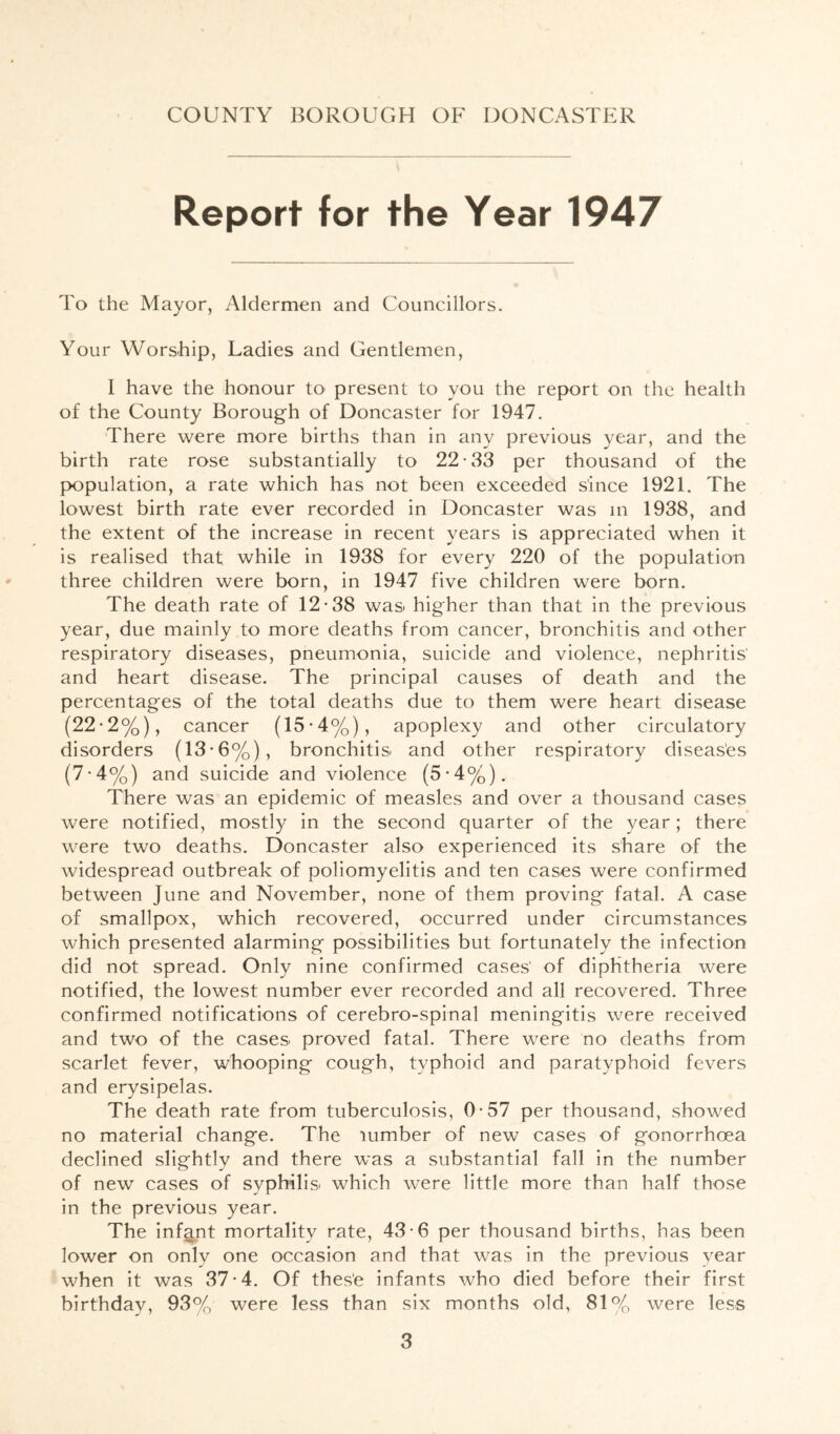Report for the Year 1947 To the Mayor, Aldermen and Councillors. Your Worship, Ladies and Gentlemen, I have the honour to present to you the report on the health of the County Borough of Doncaster for 1947. There were more births than in any previous year, and the birth rate rose substantially to 22-33 per thousand of the p>opulation, a rate which has not been exceeded since 1921. The lowest birth rate ever recorded in Doncaster was m 1938, and the extent of the increase in recent years is appreciated when it is realised that while in 1938 for every 220 of the population three children were born, in 1947 five children were born. The death rate of 12-38 was^ higher than that in the previous year, due mainly to more deaths from cancer, bronchitis and other respiratory diseases, pneumonia, suicide and violence, nephritis' and heart disease. The principal causes of death and the percentages of the total deaths due to them were heart disease (22-2%), cancer (15-4%), apoplexy and other circulatory disorders (13-6%), bronchitis and other respiratory diseas'es (7-4%) and suicide and violence (5-4%). There was an epidemic of measles and over a thousand cases were notified, mostly in the second quarter of the year; there were two deaths. Doncaster also experienced its share of the widespread outbreak of poliomyelitis and ten cases were confirmed between June and November, none of them proving fatal. A case of smallpox, which recovered, occurred under circumstances which presented alarming possibilities but fortunately the infection did not spread. Only nine confirmed cases' of diphtheria were notified, the lowest number ever recorded and all recovered. Three confirmed notifications of cerebro-spinal meningitis were received and two of the cases proved fatal. There were no deaths from scarlet fever, whooping cough, typhoid and paratyphoid fevers and erysipelas. The death rate from tuberculosis, 0-57 per thousand, showed no material change. The lumber of new cases of gonorrhoea declined slightly and there was a substantial fall in the number of new cases of syphilis which were little more than half those in the previous year. The infant mortality rate, 43-6 per thousand births, has been lower on only one occasion and that was in the previous year when it was 37-4. Of thes'e infants who died before their first birthday, 93% were less than six months old, 81% were less