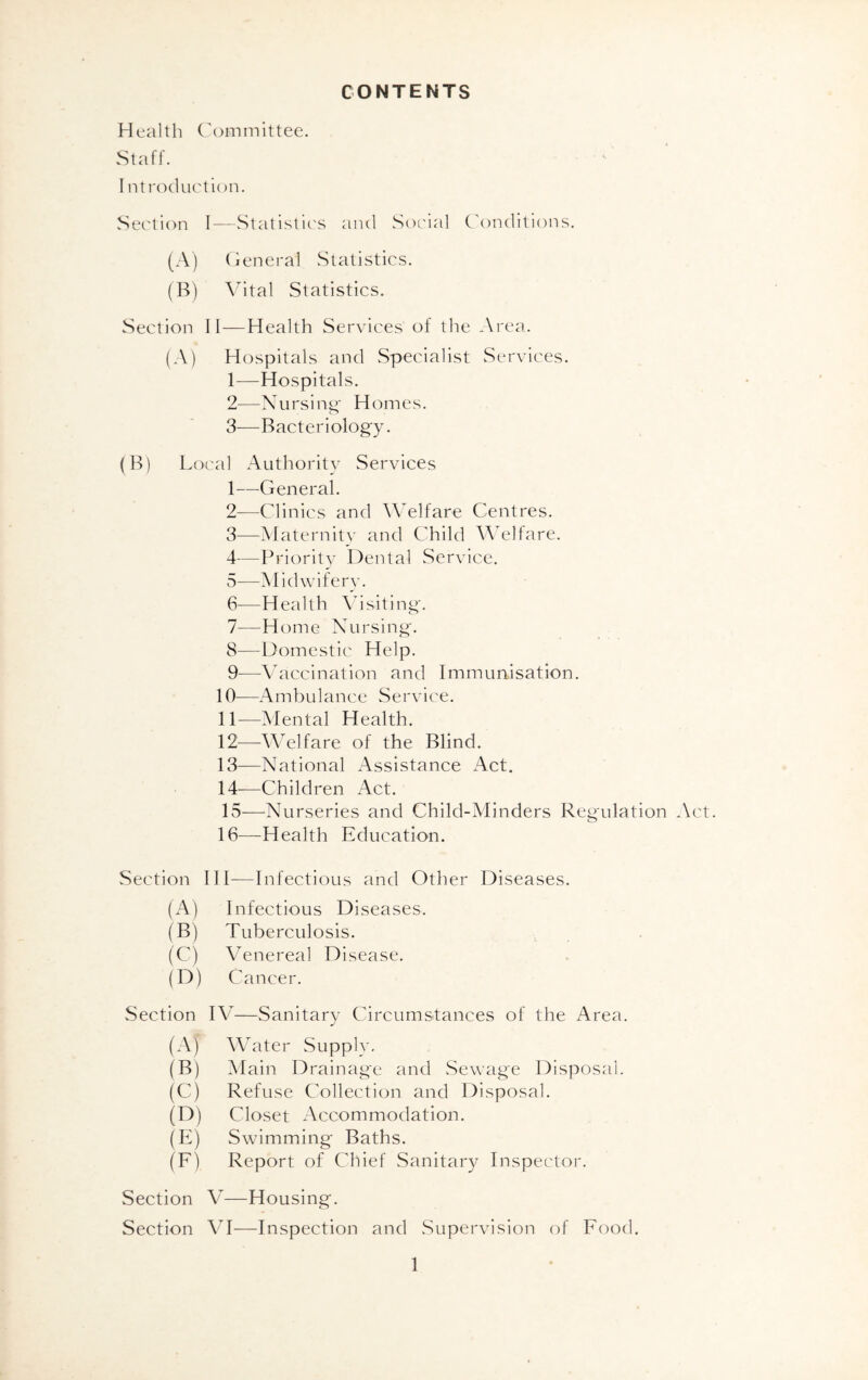 CONTENTS Health Committee. Staff. I introduction. Section I—Statistics and Social Conditions. (A) General Statistics. (B) Vital Statistics. Section II—Health Services' of the Area. (A) Hospitals and Specialist Services. 1— Hospitals. 2— Nursing* Homes. 3— Bacteriology. (B) Local Authority Services 1— General. 2— Clinics and Welfare Centres. 3— Maternity and Child Welfare. 4— Priority Dental Service. 5— Midwifery. 6— Health Visiting. 7— Home Nursing. 8— Domestic Help. 9— —Vaccination and Immunisation. 10— Ambulance Service. 11— Mental Health. 12— Welfare of the Blind. 13— National Assistance Act. 14— —Children Act. 15— Nurseries and Child-Alinders Regulation Act. 16— Health Education. Section III—Infectious and Other Diseases. (A) Infectious Diseases. (B) Tuberculosis. (C) Venereal Disease. (D) Cancer. Section IV—Sanitary Circumstances of the Area. (A) Water Supply. (B) Main Drainage and Sewage Disposal. (C) Refuse Collection and Disposal. (D) Closet Accommodation. (E) Swimming Baths. (F) Report of Chief Sanitary Inspector. Section V—Housing. Section VI—Inspection and Supervision of Food.
