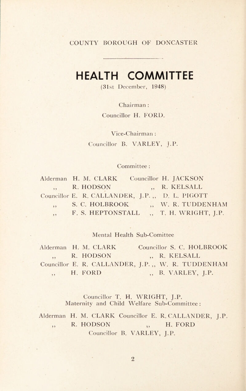 HEALTH COMMITTEE (31st December, 1948) Chairman : Councillor H. FORD. Vice-Chairman : Councillor B. VARLEY, l.P. Committee : Alderman H. M. CLARK Councillor H. JACKSON ,, R. HODSON „ R. KELSALL Councillor E. R. CALLANDER, J.P.,, D. L. PIGOTT ,, S. C. HOLBROOK ,, W. R. TUDDENHAM ,, F. S. HEPTONSTALL ,, T. H. WRIGHT, J.P. Mental Health Sub-Corn ittee Alderman H. M. CLARK Councillor S. C. HOLBROOK ,, R. HODSON ,, R. KELSALL Councillor E. R. CALLANDER, J.P.,, W. R. TUDDENHAM ,, H. FORD ,, B. VARLEY, J.P. Councillor T. H. WRIGHT, J.P. Maternity and Child Welfare Sub-Committee : Alderman H. M. CLARK Councillor E. R. CALLANDER, J.P. ,, R. HODSON n H. FORD Councillor B. VARLEY, J.P.