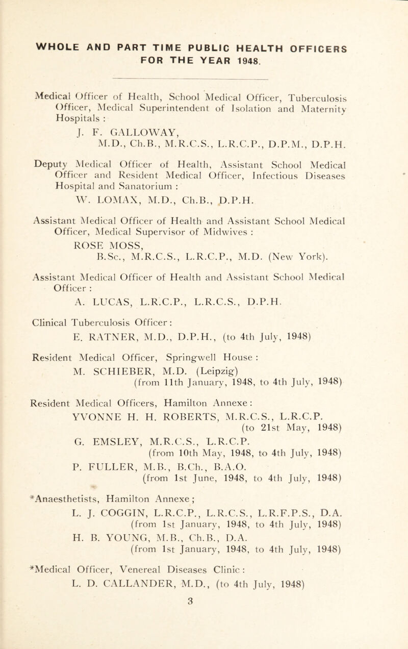 WHOLE AND PART TIME PUBLIC HEALTH OFFICERS FOR THE YEAR 1948. Medical Officer of Health, School Medical Officer, Tuberculosis Officer, Medical Superintendent of Isolation and Maternity Hospitals : J. F. GALLOWAY, M.D., Ch.B., M.R.C.S., L.R.C.P., D.P.M., D.P.H. Deputy Medical Officer of Health, Assistant School Medical Officer and Resident Medical Officer, Infectious Diseases Hospital and Sanatorium : W. LOMAX, M.D., Ch.B., D.P.H. Assistant Medical Officer of Health and Assistant School Medical Officer, Medical Supervisor of Midwives : ROSE MOSS, B.Sc., M.R.C.S., L.R.C.P., M.D. (New York). Assistant Medical Officer of Health and Assistant School Medical Officer : A. LUCAS, L.R.C.P., L.R.C.S., D.P.H. Clinical Tuberculosis Officer: E. RATNER, M.D., D.P.H., (to 4th July, 1948) Resident Medical Officer, Springwell House : M. SCHIEBER, M.D. (Leipzig) (from 11th January, 1948, to 4th July, 1948) Resident Medical Officers, Hamilton Annexe: YVONNE H. H. ROBERTS, M.R.C.S., L.R.C.P. (to 21st May, 1948) G. EMSLEY, M.R.C.S., L.R.C.P. (from 10th May, 1948, to 4th July, 1948) P. FULLER, M.B., B.Ch., B.A.O. (from 1st June, 1948, to 4th July, 1948) ^Anaesthetists, Hamilton Annexe; L. J. COGGIN, L.R.C.P., L.R.C.S., L.R.F.P.S., D.A. (from 1st January, 1948, to 4th July, 1948) H. B. YOUNG, M.B., Ch.B., D.A. (from 1st January, 1948, to 4th July, 1948) *Medical Officer, Venereal Diseases Clinic: L. D. CALLANDER, M.D., (to 4th July, 1948)