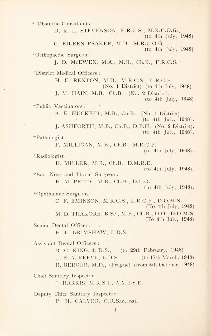 * Obstetric Consultants : D. R. L. STEVENSON, F.R.C.S., M.R.C.O.G. (to 4th July, C. EILEEN PEAKER, M.D., M.R.C.O.G. (to 4th July, ■^Orthopaedic Surgeon : J. D. McEWEN, M.A., M.B., Ch.B., F.R.C.S. 1948) 1948) ^District Medical Officers : H. F. RENTON, M.D., M.R.C.S., L.R.C.P. (No. 1 District) (to 4th July, 1948). J. M. HAIN, M.B., Ch.B. (No. 2 District). (to 4th July, 1948) * Public Vaccinators : A. E. HUCKETT, M.B., Ch.B. (No. 1 District). (to 4th July, 1948). }. ASHFORTH, M.B., Ch.B., D.P.H. (No. 2 District). (to 4th July, 1948). ^Pathologist : P. MILLIGAN, M.B., Ch.B., M.R.C.P. (to 4th July, 1948). ^Radiologist : H. MILLER, M.B., Ch.B., D.M.R.E. (to 4th July, 1948). *Ear, Nose and Throat Surgeon : H. M. PETTY, M.B., Ch.B., D.L.O. (to 4th July, 1948). ^Ophthalmic Surgeons : C. F. EMINSON, M.R.C.S., L.R.C.P., D.O.M.S. (To 4th July, 1948) M. D. THAKORE, B.Sc., M.B., Ch.B., D.O., D.O.M.S. (To 4th July, 1948) Senior Dental Officer : H. L. GRIMSHAW, L.D.S. Assistant Dental Officers : D. C. KING, L.D.S., (to 29th February, 1948) L. E. A. REEVE, L.D.S. (to 17th March, 1948) H. BERGER, M.D., (Prague) (from 5th October, 1948) Chief Sanitary Inspector : J. HARRIS, M.R.S.I., A.M.I.S.E. Deputy Chief Sanitary Inspector : P. H. CALVER, C.R.San. Inst.