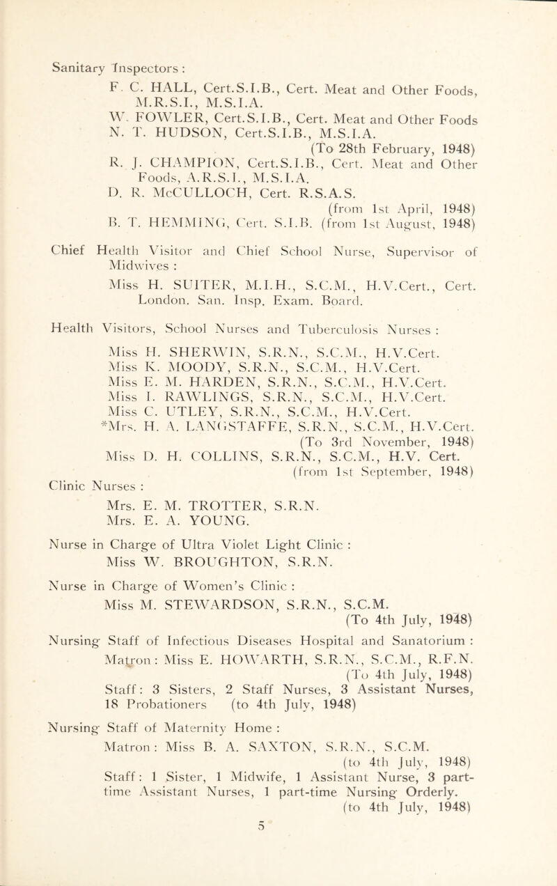 Sanitary Inspectors : I1. C. HALL, Cert.S.I.B., Cert. Meat and Other Foods, M.R.S.I., M.S.I.A. W„ FOW LLR, Cert.S.I.B., Cert. Meat and Other Foods N. T. HUDSON, Cert.S.I.B., M.S.I.A. (To 28th February, 1948) R. J. CHAMPION, Cert.S.I.B., Cert. Meat and Other Foods, A.R.S.I., M.S.I.A. D. R. McCULLOCH, Cert. R.S.A.S. (from 1st April, 1948) B. L. HEMMING, Cert. S.I.B. (from 1st August, 1948) Chief Health Visitor and Chief School Nurse, Supervisor of Midwives : Miss H. SI ITER, M.I.H., S.C.M., H.V.Cert., Cert. London. San. Insp. Exam. Board. Health Visitors, School Nurses and Tuberculosis Nurses : Clinic Miss H. SHERWIN, S.R.N., S.C.M., H.V.Cert. Miss K. MOODY, S.R.N., S.C.M., H.V.Cert. Miss E. M. HARDEN, S.R.N., S.C.M., H.V.Cert. Miss I. RAWLINGS, S.R.N., S.C.M., H.V.Cert. Miss C. UTLEY, S.R.N., S.C.M., H.V.Cert. *Mrs. IT. A. LANGSTAFFE, S.R.N., S.C.M., H.V.Cert. (To 3rd November, 1948) Miss D. H. COLLINS, S.R.N., S.C.M., H.V. Cert. Nurses : (from 1st September, 1948) Mrs. E. M. TROTTER, S.R.N. Mrs. E. A. YOUNG. Nurse in Charge of Ultra Violet Light Clinic : Miss W. BROUGHTON, S.R.N. Nurse in Charge of Women’s Clinic : Miss M. STEWARDSON, S.R.N., S.C.M. (To 4th July, 1948) Nursing Staff of Infectious Diseases Hospital and Sanatorium : Matron: Miss E. ITOWARTH, S.R.N., S.C.M., R.F.N. (To 4th July, 1948) Staff: 3 Sisters, 2 Staff Nurses, 3 Assistant Nurses, 18 Probationers (to 4th July, 1948) Nursing Staff of Maternity Home : Matron: Miss B. A. SAXTON, S.R.N., S.C.M. (to 4th July, 1948) Staff: 1 Sister, 1 Midwife, 1 Assistant Nurse, 3 part- time Assistant Nurses, 1 part-time Nursing Orderly. (to 4th July, 1948) o