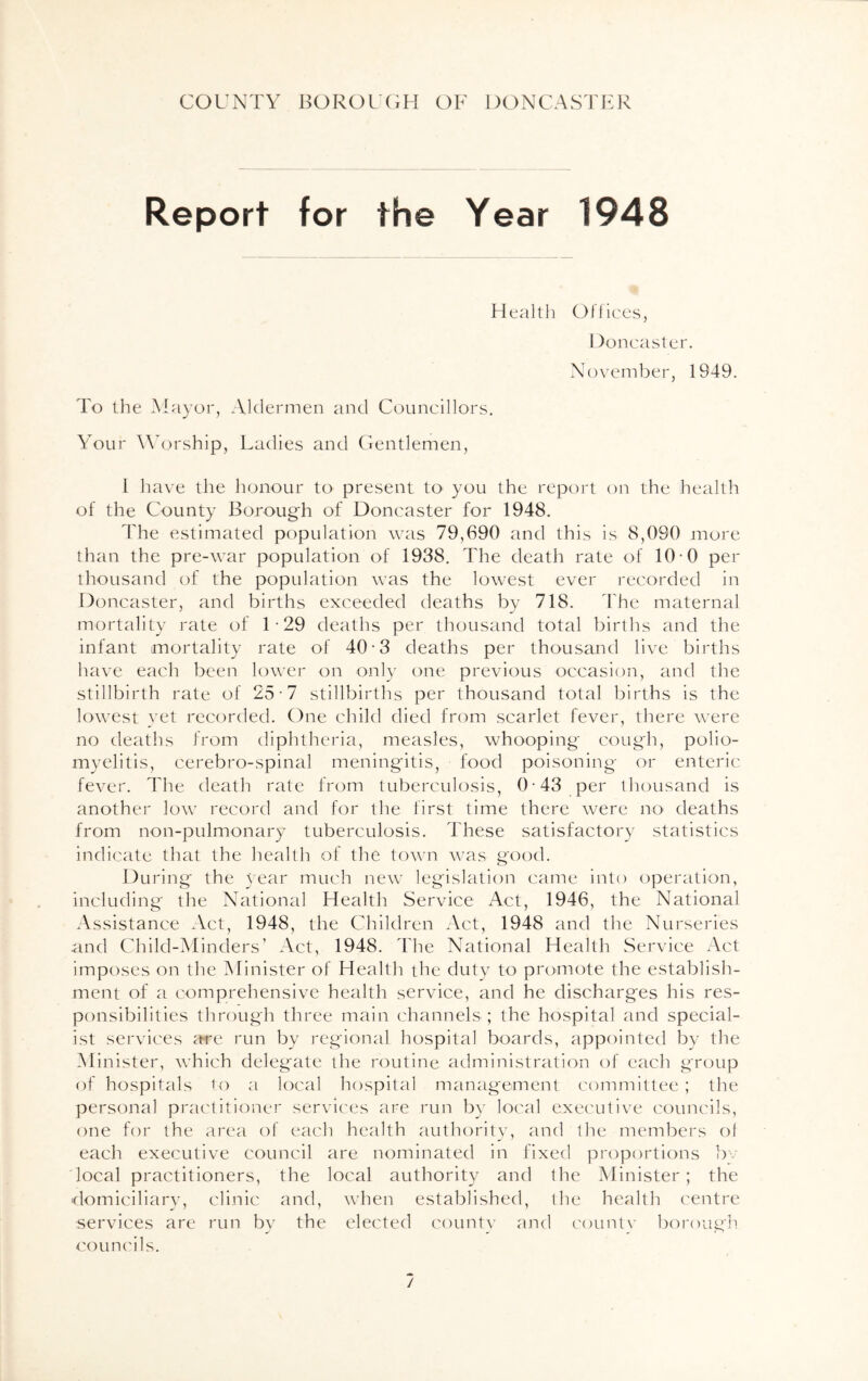 Report for the Year 1948 Health Offices, Doncaster. November, 1949. To the Mayor, Aldermen and Councillors. Your Worship, Ladies and Gentlemen, l have the honour to present to you the report on the health of the County Borough of Doncaster for 1948. The estimated population was 79,690 and this is 8,090 more than the pre-war population of 1938. The death rate of 10-0 per thousand of the population was the lowest ever recorded in Doncaster, and births exceeded deaths by 718. The maternal mortality rate of 1 • 29 deaths per thousand total births and the infant mortality rate of 40-3 deaths per thousand live births have each been lower on only one previous occasion, and the stillbirth rate of 25-7 stillbirths per thousand total births is the lowest yet recorded. One child died from scarlet fever, there were no deaths from diphtheria, measles, whooping cough, polio- myelitis, cerebro-spinal meningitis, food poisoning or enteric fever. The death rate from tuberculosis, 0-43 per thousand is another low record and for the first time there were no deaths from non-pulmonary tuberculosis. These satisfactory statistics indicate that the health of the town was good. During the year much new legislation came into operation, including the National Health Service Act, 1946, the National Assistance Act, 1948, the Children Act, 1948 and the Nurseries and Child-Minders’ Act, 1948. The National Health Service Act imposes on the Minister of Health the duty to promote the establish- ment of a comprehensive health service, and he discharges his res- ponsibilities through three main channels ; the hospital and special- ist services ;tre run by regional hospital boards, appointed by the Minister, which delegate the routine administration of each group of hospitals to a local hospital management committee; the personal practitioner services are run by local executive councils, one for the area of each health authority, and the members ol each executive council are nominated in fixed proportions bv local practitioners, the local authority and the Minister; the domiciliary, clinic and, when established, the health centre services are run by the elected county and county borough councils. /