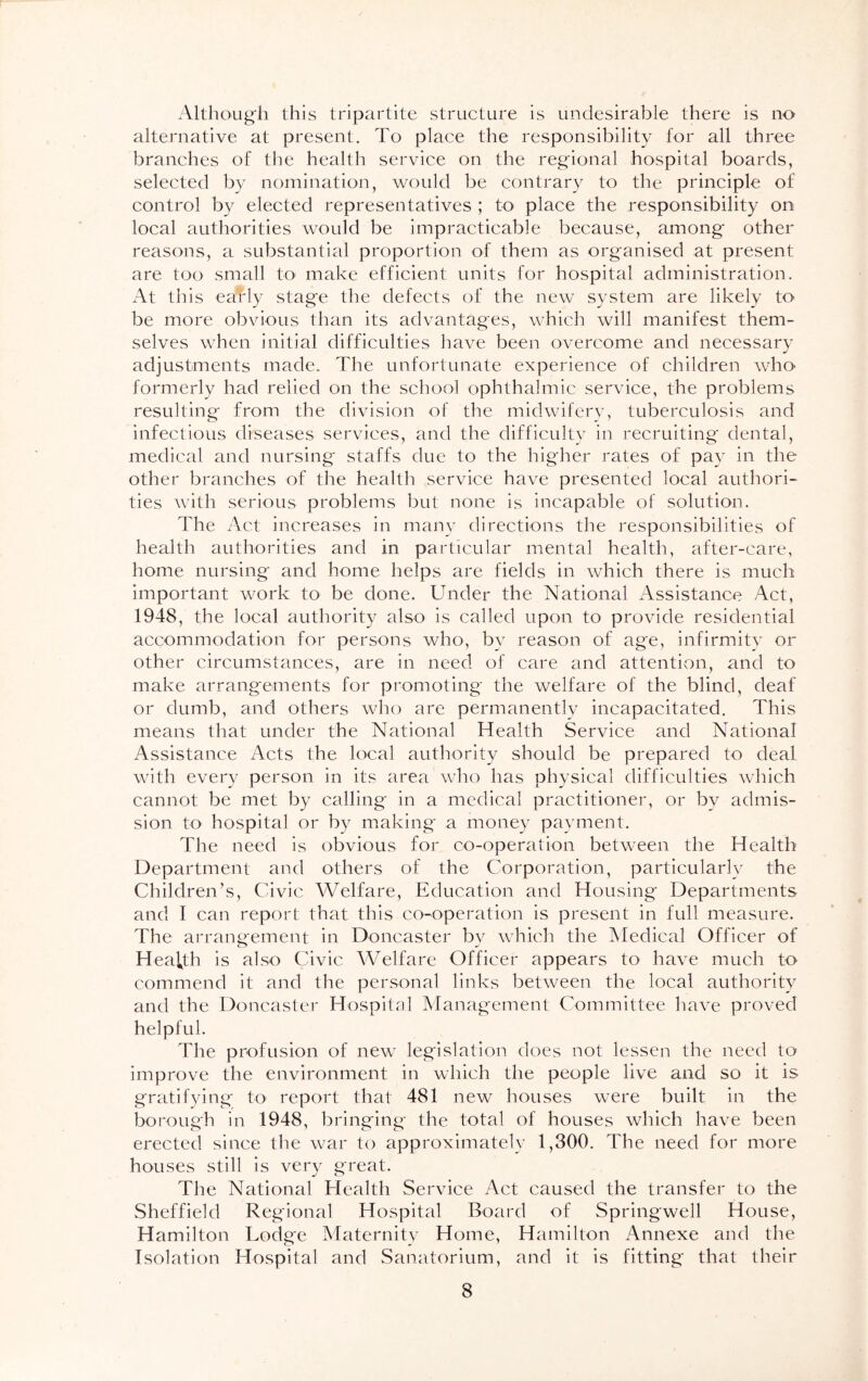 Although this tripartite structure is undesirable there is no alternative at present. To place the responsibility for all three branches of the health service on the regional hospital boards, selected by nomination, would be contrary to the principle of control by elected representatives ; to place the responsibility on local authorities would be impracticable because, among other reasons, a substantial proportion of them as organised at present are too small to make efficient units for hospital administration. At this early stage the defects of the new system are likely to be more obvious than its advantages, which will manifest them- selves when initial difficulties have been overcome and necessary adjustments made. The unfortunate experience of children who formerly had relied on the school ophthalmic service, the problems resulting from the division of the midwifery, tuberculosis and infectious diseases services, and the difficulty in recruiting dental, medical and nursing staffs due to the higher rates of pay in the other branches of the health service have presented local authori- ties with serious problems but none is incapable of solution. The Act increases in many directions the responsibilities of health authorities and in particular mental health, after-care, home nursing and home helps are fields in which there is much important work to be done. Under the National Assistance Act, 1948, the local authority also is called upon to provide residential accommodation for persons who, by reason of age, infirmity or other circumstances, are in need of care and attention, and to make arrangements for promoting the welfare of the blind, deaf or dumb, and others who are permanently incapacitated. This means that under the National Health Service and National Assistance Acts the local authority should be prepared to deal with every person in its area who has physical difficulties which cannot be met by calling in a medical practitioner, or by admis- sion to hospital or by making a money payment. The need is obvious for co-operation between the Health Department and others of the Corporation, particularly the Children’s, Civic Welfare, Education and Housing Departments and I can report that this co-operation is present in full measure. The arrangement in Doncaster by which the Medical Officer of Health is also Civic Welfare Officer appears to have much to commend it and the personal links between the local authority and the Doncaster Hospital Management Committee have proved helpful. The profusion of new legislation does not lessen the need to improve the environment in which the people live and so it is gratifying to report that 481 new houses were built in the borough in 1948, bringing the total of houses which have been erected since the war to approximately 1,300. The need for more houses still is very great. The National Health Service Act caused the transfer to the Sheffield Regional Hospital Board of Springwell House, Hamilton Lodge Maternity Home, Hamilton Annexe and the Isolation Hospital and Sanatorium, and it is fitting that their