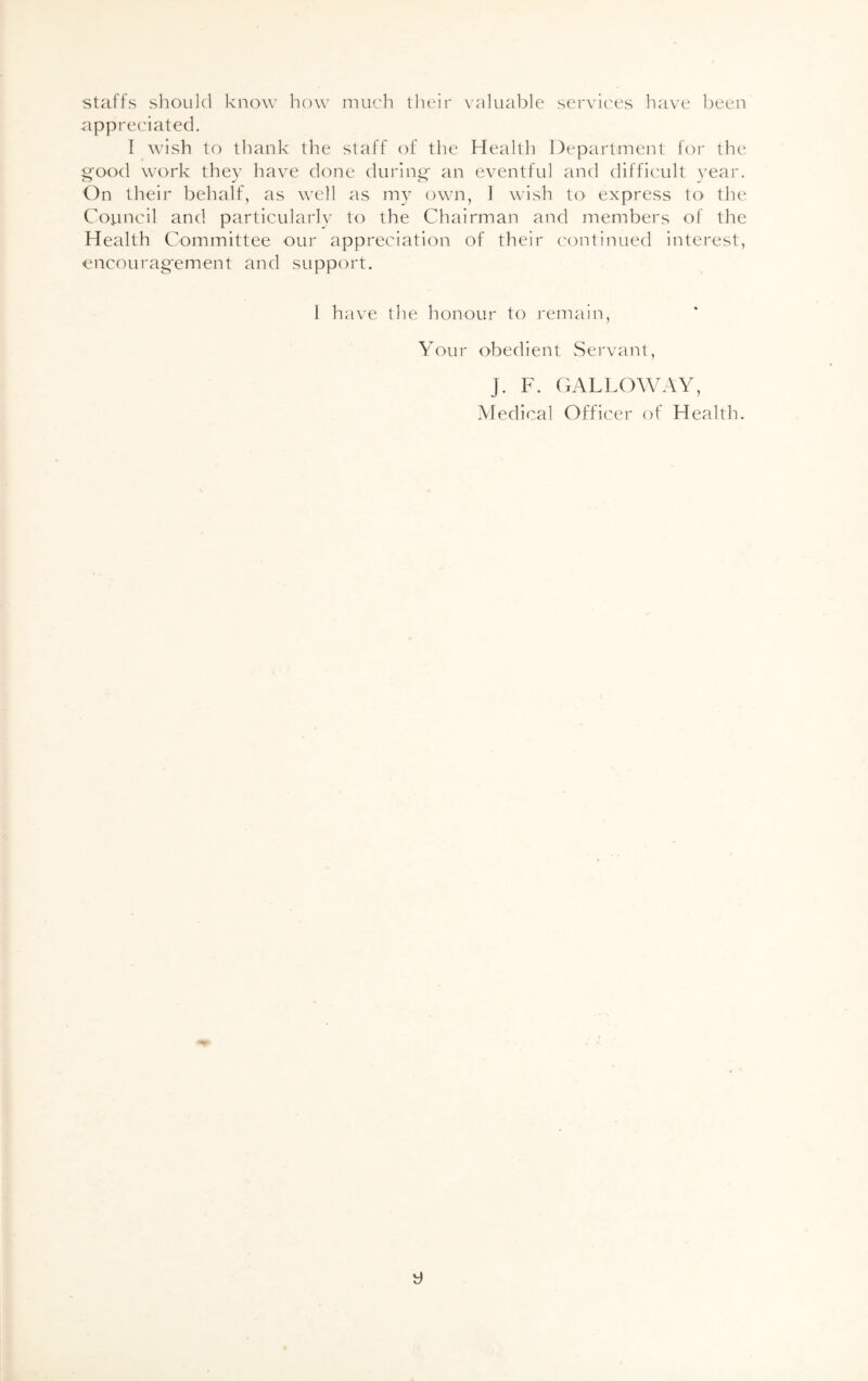 staffs should know how much their valuable services have been appreciated. I wish to thank the staff of the Health Department for the Sfood work they have done during- an eventful and difficult year. On their behalf, as well as my own, 1 wish to express to the Council and particularly to the Chairman and members of the Health Committee our appreciation of their continued interest, encouragement and support. I have the honour to remain, Your obedient Servant, J. F. GALLOWAY, Medical Officer of Health.