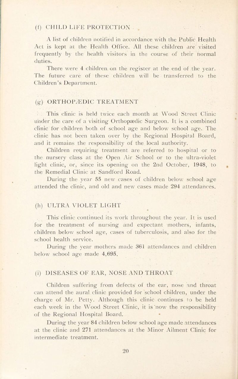 (f) CHILD LIFE PROTECTION A list of children notified in accordance with the Public Health Act is kept at the Health Office. All these children are visited frequently by the health visitors in the course of their hormal duties. There were 4 children on the register at the end of the year. The future care of these children will be transferred to the Children’s Department. (g) ORTHOPAEDIC TREATMENT This clinic is held twice each month at Wood Street Clinic under the care of a visiting Orthopaedic Surgeon. It is a combined clinic for children both of school age and below school age. The clinic has not been taken over by the Regional Hospital Board, and it remains the responsibility of the local authority. Children requiring treatment are referred to hospital or to the nursery class at the Open Air School or to the ultra-violet light clinic, or, since its opening on the 2nd October, 1948, to the Remedial Clinic at Sandford Road. During the year 55 new cases of children below school age attended the clinic, and old and new cases made 294 attendances. (h) ULTRA VIOLET LIGHT v» This' clinic continued its work throughout the year. It is used for the treatment of nursing and expectant mothers, infants, children below school age, cases of tuberculosis, and also for the school health service. During* the year mothers made 361 attendances and children below school age made 4,695. (i) DISEASES OF EAR, NOSE AND THROAT Children suffering from defects' of the ear, nose and throat can attend the aural clinic provided for school children, under the charge of Mr. Petty. Although this clinic continues to be held each week in the Wood Street Clinic, it is now the responsibility of the Regional Hospital Board. During the year 84 children below school age made attendances at the clinic and 271 attendances at the Minor Ailment Clinic for intermediate treatment.